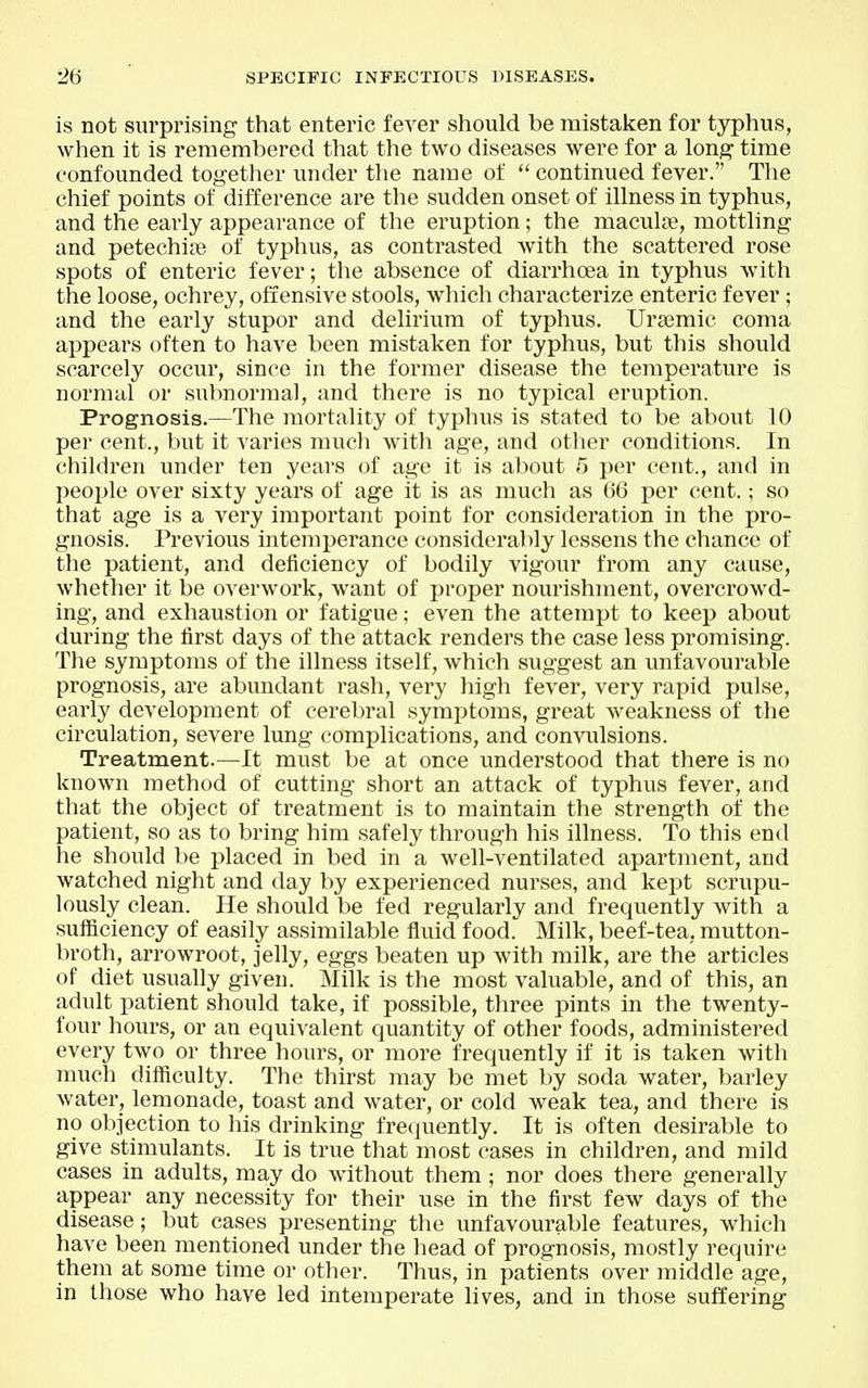 is not surprising that enteric fever should be mistaken for typhus, when it is remembered that the two diseases were for a long time confounded together under the name of '^continued fever. The chief points of difference are the sudden onset of illness in typhus, and the early appearance of the eruption; the macula?, mottling and petechise of typhus, as contrasted with the scattered rose spots of enteric fever; the absence of diarrhoea in typhus with the loose, ochrey, offensive stools, which characterize enteric fever ; and the early stupor and delirium of typhus. Ura3mic coma appears often to have been mistaken for typhus, but this should scarcely occur, since in the former disease the temperature is normal or subnormal, and there is no typical eruption. Prognosis.—The mortality of typhus is stated to be about 10 per cent,, but it varies mucli with age, and other conditions. In children under ten years of age it is about 5 per cent., and in people over sixty years of age it is as much as 66 per cent.; so that age is a very important point for consideration in the pro- gnosis. Previous intemperance considerably lessens the chance of the patient, and deficiency of bodily vigour from any cause, whether it be overwork, want of proper nourishment, overcrow^d- ing, and exhaustion or fatigue; even the attempt to keep about during the first days of the attack renders the case less promising. The symptoms of the illness itself, which suggest an unfavourable prognosis, are abundant rash, very high fever, very rapid pulse, early development of cerebral symptoms, great weakness of the circulation, severe lung complications, and convulsions. Treatment.—It must be at once understood that there is no known method of cutting short an attack of typhus fever, and that the object of treatment is to maintain the strength of the patient, so as to bring him safely through his illness. To this end he should be placed in bed in a well-ventilated apartment, and watched night and day by experienced nurses, and kept scrupu- lously clean. He should be fed regularly and frequently with a sufficiency of easily assimilable fluid food. Milk, beef-tea, mutton- broth, arrowroot, jelly, eggs beaten up with milk, are the articles of diet usually given. Milk is the most valuable, and of this, an adult patient should take, if possible, three pints in the twenty- four hours, or an equivalent quantity of other foods, administered every two or three hours, or more frequently if it is taken with much difficulty. The thirst may be met by soda water, barley water, lemonade, toast and water, or cold weak tea, and there is no objection to his drinking frequently. It is often desirable to give stimulants. It is true that most cases in children, and mild cases in adults, may do without them; nor does there generally appear any necessity for their use in the first few days of the disease; but cases presenting the unfavourable features, which have been mentioned under the head of prognosis, mostly require them at some time or other. Thus, in patients over middle age, in those who have led intemperate lives, and in those suffering