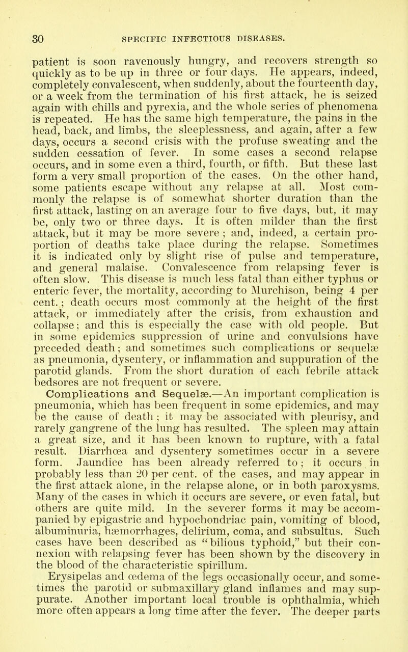 patient is soon ravenously hungry, and recovers strength so quickly as to be up in three or four days. He appears, indeed, completely convalescent, when suddenly, about the fourteenth day, or a week from the termination of his first attack, he is seized again with chills and pyrexia, and the whole series of phenomena is repeated. He has the same high temperature, the pains in the head, back, and limbs, the sleeplessness, and again, after a few days, occurs a second crisis with the profuse sweating and the sudden cessation of fever. In some cases a second relapse occurs, and in some even a third, fourth, or fifth. But these last form a very small proportion of the cases. On the other hand, some patients escape without any relapse at all. jNIost com- monly the relapse is of somewhat shorter duration than the first attack, lasting on an average four to five days, but, it may be, only two or three days. It is often milder than the first attack, but it may be more severe ; and, indeed, a certain pro- portion of deaths take place during the relapse. Sometimes it is indicated only by slight rise of pulse and temperature, and general malaise. Convalescence from relapsing fever is often slow. This disease is much less fatal than either typhus or enteric fever, the mortality, according to Murchison, being 4 per cent.; death occurs most commonly at the height of the first attack, or immediately after the crisis, from exhaustion and collapse; and this is especially the case with old people. But in some epidemics suppression of urine and convulsions have preceded death; and sometimes such complications or secjueljie as pneumonia, dysentery, or inflammation and suppuration of the parotid glands. From the short duration of each febrile attack bedsores are not frequent or severe. Complications and Sequelae.—An important complication is pneumonia, which has been frequent in some epidemics, and may be the cause of death; it may be associated with pleurisy, and rarely gangrene of the lung has resulted. The spleen may attain a great size, and it has been known to rupture, with a fatal result. Diarrhoea and dysentery sometimes occur in a severe form. Jaundice has been already referred to; it occurs in probably less than 20 per cent, of the cases, and may appear in the first attack alone, in the relapse alone, or in both paroxysms. Many of the cases in which it occurs are severe, or even fatal, but others are quite mild. In the severer forms it may be accom- panied by epigastric and hypochondriac pain, vomiting of blood, albuminuria, hsemorrhages, delirium, coma, and subsultus. Such cases have been described as bilious typhoid, but their con- nexion with relapsing fever has been shown by the discovery in the blood of the characteristic spirillum. Erysipelas and oedema of the legs occasionally occur, and some- times the parotid or submaxillary gland inflames and may sup- purate. Another important local trouble is ophthalmia, which more often appears a long time after the fever. The deeper parts