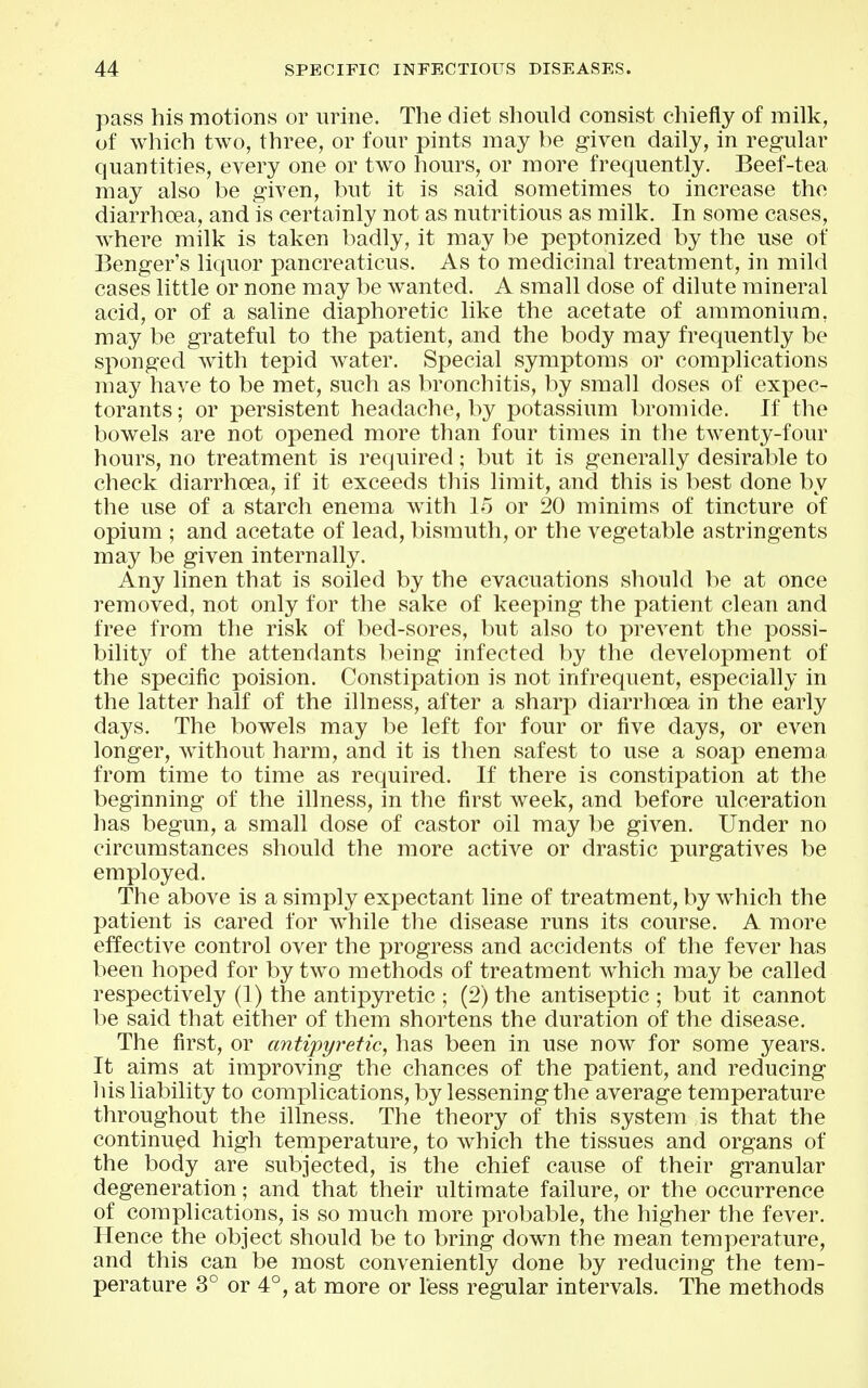 1 pass his motions or urine. The diet should consist chiefly of milk, ^ of which two, three, or four pints may be given daily, in regular quantities, every one or two hours, or more frequently. Beef-tea - may also be given, but it is said sometimes to increase the diarrhoea, and is certainly not as nutritious as milk. In some cases, where milk is taken badly, it may be peptonized by the use of j Benger's liquor pancreaticus. As to medicinal treatment, in mild ; cases little or none may be wanted. A small dose of dilute mineral j acid, or of a saline diaphoretic like the acetate of aramonhim, | may be grateful to the patient, and the body may frequently be sponged with tepid water. Special symptoms or complications may have to be met, such as bronchitis, by small doses of expec- torants ; or persistent headache, by potassium bromide. If the bowels are not opened more than four times in the twenty-four hours, no treatment is required; but it is generally desirable to check diarrhoea, if it exceeds tliis limit, and this is best done by the use of a starch enema with 15 or 20 minims of tincture of opium ; and acetate of lead, bismuth, or the vegetable astringents may be given internally. Any linen that is soiled by the evacuations should be at once ' removed, not only for the sake of keeping the patient clean and | free from the risk of bed-sores, but also to prevent the possi- ] bilit}'^ of the attendants being infected by the development of the specific poision. Constipation is not infrequent, especially in , the latter half of the illness, after a sharp diarrhoea in the early i days. The bowels may be left for four or five days, or even | longer, without harm, and it is then safest to use a soap enema from time to time as required. If there is constipation at the beginning of the illness, in the first week, and before ulceration has begun, a small dose of castor oil may be given. Under no circumstances should the more active or drastic purgatives be i employed. j The above is a simply expectant line of treatment, by w^hich the patient is cared for while the disease runs its course. A more effective control over the progress and accidents of the fever has been hoped for by two methods of treatment which may be called j respectively (1) the antipyretic ; (2) the antiseptic ; but it cannot | be said that either of them shortens the duration of the disease. j The first, or antipyretic, has been in use now for some years. | It aims at improving the chances of the patient, and reducing i his liability to complications, by lessening the average temperature ' throughout the illness. The theory of this system is that the | continued high temperature, to which the tissues and organs of the body are subjected, is the chief cause of their granular : degeneration; and that their ultimate failure, or the occurrence of complications, is so much more probable, the higher the fever. ; Hence the object should be to bring down the mean temperature, i and this can be most conveniently done by reducing the tern- ] perature 3° or 4°, at more or less regular intervals. The methods