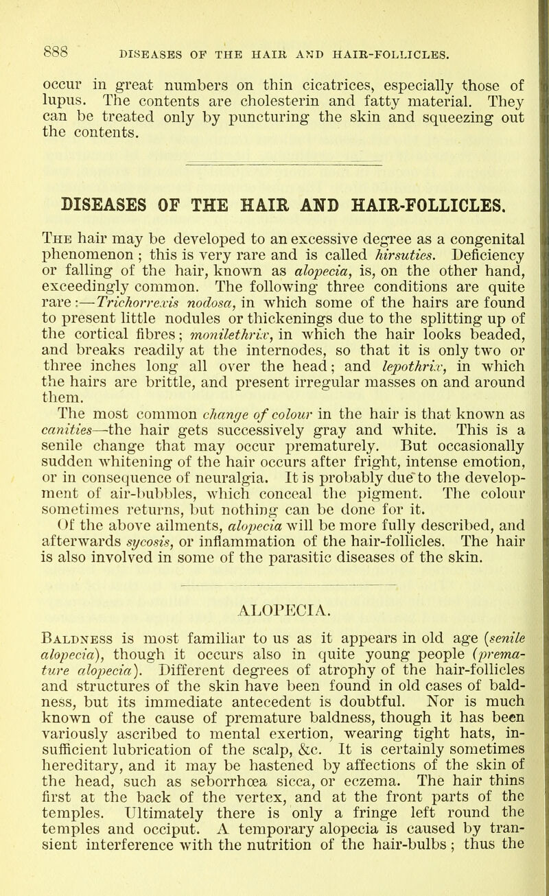 occur in great numbers on thin cicatrices^ especially those of lupus. The contents are cholesterin and fatty material. They can be treated only by puncturing the skin and squeezing out the contents. DISEASES OF THE HAIR AND HAIR-FOLLICLES. The hair may be developed to an excessive degree as a congenital phenomenon ; this is very rare and is called hirsuties. Deficiency or falling of the hair, known as alopecia, is, on the other hand, exceedingly common. The following three conditions are quite rare:—Trichon-exis nodosa, in which some of the hairs are found to present little nodules or thickenings due to the splitting up of the cortical fibres; monilethrix, in which the hair looks beaded, and breaks readily at the internodes, so that it is only two or three inches long all over the head; and lepothrix, in which the hairs are brittle, and present irregular masses on and around them. The most common change of colour in the hair is that known as canities—the hair gets successively gray and white. This is a senile change that may occur prematurely. But occasionally sudden whitening of the hair occurs after fright, intense emotion, or in consequence of neuralgia. It is probably due to the develop- ment of air-bubbles, which conceal the pigment. The colour sometimes returns, but nothing can be done for it. Of the above ailments, alopecia will be more fully described, and afterwards sycosis, or inflammation of the hair-follicles. The hair is also involved in some of the parasitic diseases of the skin. ALOPECIA. Baldness is most familiar to us as it appears in old age [senile alopecia), though it occurs also in quite young people {prema- ture alopecia). Different degrees of atrophy of the hair-follicles and structures of the skin have been found in old cases of bald- ness, but its immediate antecedent is doubtful. Nor is much known of the cause of premature baldness, though it has been variously ascribed to mental exertion, wearing tight hats, in- sufficient lubrication of the scalp, &c. It is certainly sometimes hereditary, and it may be hastened by affections of the skin of the head, such as seborrhoea sicca, or eczema. The hair thins first at the back of the vertex, and at the front parts of the temples. Ultimately there is only a fringe left round the temples and occiput. A temporary alopecia is caused by tran- sient interference with the nutrition of the hair-bulbs ; thus the