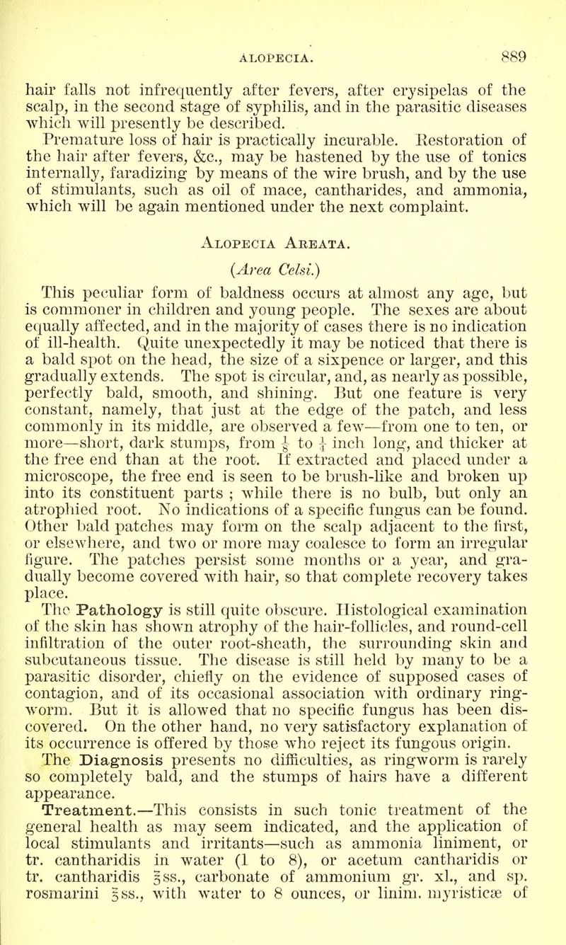 hair falls not infrequently after fevers, after erysipelas of the scalp, in the second stage of syphilis, and in the parasitic diseases which will presently be described. Premature loss of hair is practically incurable. Eestoration of the hair after fevers, &c., may be hastened by the use of tonics internally, faradizing by means of the wire brush, and by the use of stimulants, such as oil of mace, cantharides, and ammonia, which will be again mentioned under the next complaint. Alopecia Areata. (Area Celsi.) This peculiar form of baldness occurs at almost any age, but is commoner in children and young people. The sexes are about equally affected, and in the majority of cases there is no indication of ill-health. Quite unexpectedly it may be noticed that there is a bald spot on the head, the size of a sixpence or larger, and this gradually extends. The s-pot is circular, and, as nearly as possible, perfectly bald, smooth, and shining. But one feature is very constant, namely, that just at the edge of the patch, and less commonly in its middle, are observed a few—from one to ten, or more—short, dark stumps, from -J to j inch long, and thicker at the free end than at the root. If extracted and placed under a microscope, the free end is seen to be brush-like and broken up into its constituent parts ; while there is no bulb, but only an atrophied root. No indications of a specific fungus can be found. Other l)ald patches may form on the scalj) adjacent to the first, or elsewhere, and two or more may coalesce to form an irregular figure. The patches persist some months or a year, and gra- dually become covered with hair, so that complete recovery takes place. The Pathology is still quite obscure. Histological examination of the skin has shown atrophy of the hair-follicles, and round-cell infiltration of the outer root-sheath, the surrounding skin and subcutaneous tissue. The disease is still held by many to be a parasitic disorder, chiefly on the evidence of supposed cases of contagion, and of its occasional association with ordinary ring- worm. But it is allowed that no specific fungus has been dis- covered. On the other hand, no very satisfactory explanation of its occurrence is offered by those Avho reject its fungous origin. The Diagnosis presents no difficulties, as ringworm is rarely so completely bald, and the stumps of hairs have a different appearance. Treatment.—This consists in such tonic treatment of the general health as may seem indicated, and the application of local stimulants and irritants—such as ammonia liniment, or tr. cantharidis in water (1 to 8), or acetum cantharidis or tr. cantharidis gss., carbonate of ammonium gr. xL, and sp. rosmarini gss., with water to 8 ounces, or linim. myristicae of