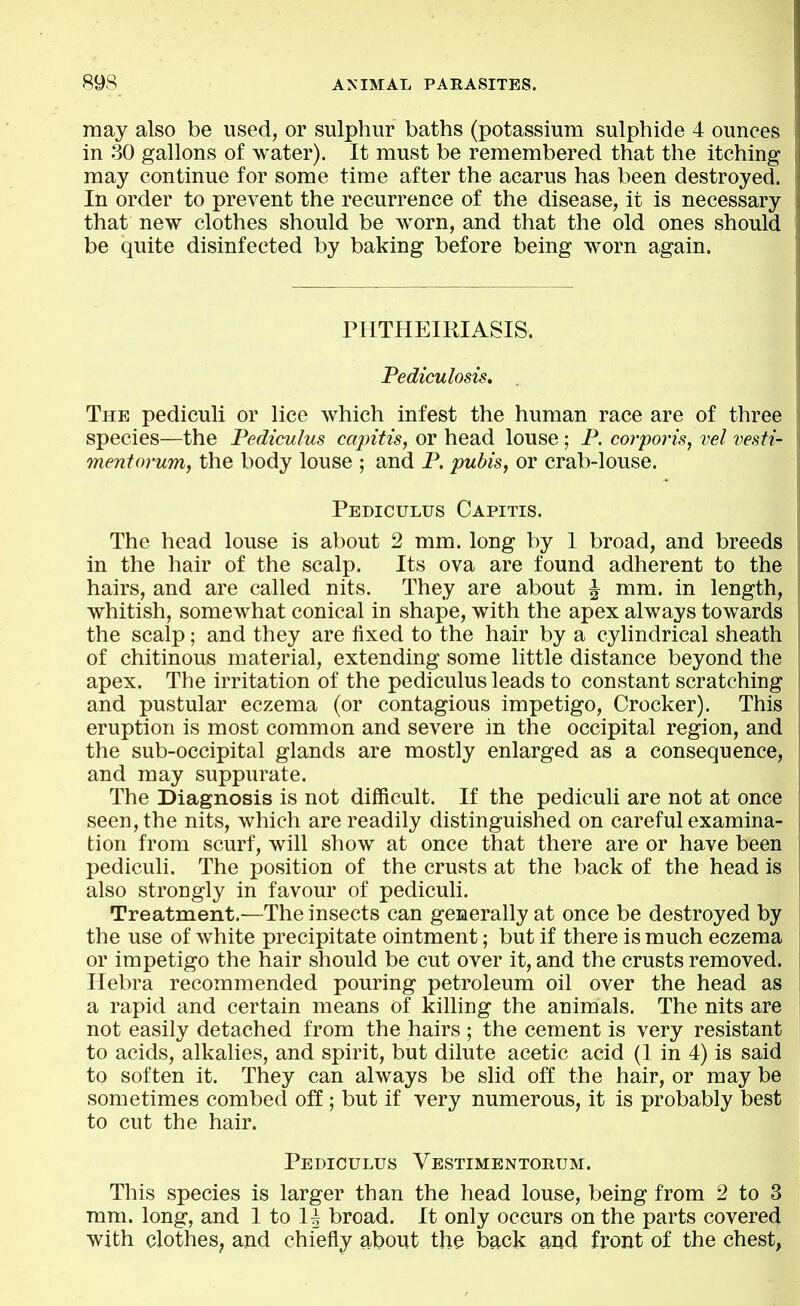 may also be used, or sulphur baths (potassium sulphide 4 ounces in 30 gallons of water). It must be remembered that the itching may continue for some time after the acarus has been destroyed. In order to prevent the recurrence of the disease, it is necessary that new clothes should be worn, and that the old ones should be quite disinfected by baking before being worn again. PHTHEIRIASIS. Pediculosis, The pediculi or lice which infest the human race are of three species—the Pediculus capitis, or head louse ; P. corporis, vel vesti- mentorum, the body louse ; and P. pubis, or crab-louse. Pediculus Capitis. The head louse is about 2 mm. long by 1 broad, and breeds in the hair of the scalp. Its ova are found adherent to the hairs, and are called nits. They are about ^ mm. in length, whitish, somewhat conical in shape, with the apex always towards the scalp; and they are fixed to the hair by a cylindrical sheath of chitinous material, extending some little distance beyond the apex. The irritation of the pediculus leads to constant scratching and pustular eczema (or contagious impetigo, Crocker). This eruption is most common and severe in the occipital region, and the sub-occipital glands are mostly enlarged as a consequence, and may suppurate. The Diagnosis is not difficult. If the pediculi are not at once seen, the nits, which are readily distinguished on careful examina- tion from scurf, will show at once that there are or have been pediculi. The position of the crusts at the back of the head is also strongly in favour of pediculi. Treatment.—The insects can generally at once be destroyed by the use of white precipitate ointment; but if there is much eczema or impetigo the hair should be cut over it, and the crusts removed. Ilebra recommended pouring petroleum oil over the head as a rapid and certain means of killing the animals. The nits are not easily detached from the hairs ; the cement is very resistant to acids, alkalies, and spirit, but dilute acetic acid (1 in 4) is said to soften it. They can always be slid off the hair, or may be sometimes combed off; but if very numerous, it is probably best to cut the hair. Pediculus Vestimentorum. This species is larger than the head louse, being from 2 to 3 mm. long, and 1 to H broad. It only occurs on the parts covered with clothes^ and chiefly about the back and front of the chest,