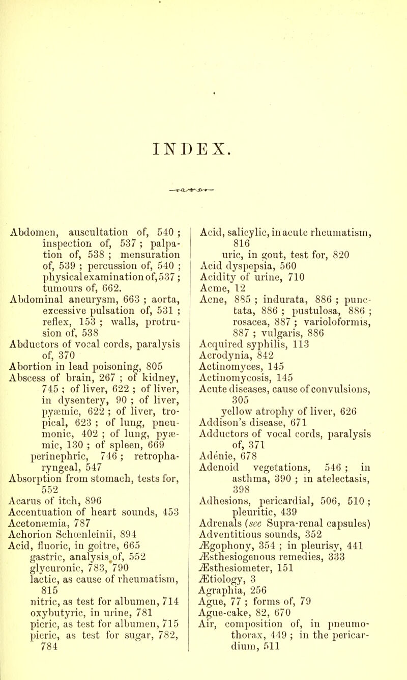 INDEX. Abdomen, auscultation of, 540 ; inspection of, 537 ; palpa- tion of, 538 ; mensuration of, 539 ; percussion of, 540 ; physical examination of, 537; tumours of, 662. Abdominal aneurysm, 663 ; aorta, excessive pulsation of, 531 ; reflex, 153 ; walls, protru- sion of, 538 Abductors of vocal cords, paralysis of, 370 Abortion in lead poisoning, 805 Abscess of brain, 267 ; of kidney, 745 ; of liver, 622 ; of liver, in dysentery, 90 ; of liver, pyicmic, 622 ; of liver, tro- pical, 623 ; of lung, pneu- monic, 402 ; of lung, pya3- mic, 130 ; of spleen, 669 perinephric, 746 ; retropha- ryngeal, 547 Absorption from stomach, tests for, 552 Acarus of itch, 896 Accentuation of heart sounds, 453 Acetoni^mia, 787 Achorion Schrenleinii, 894 Acid, fluoric, in goitre, 665 gastric, analysis^of, 552 glycuronie, 783, 790 lactic, as cause of rheumatism, 815 nitric, as test for albumen, 714 oxybutyric, in urine, 781 picric, as test for albumen, 715 picric, as test for sugar, 782, 784 Acid, salicylic, in acute rheumatism, 816 uric, in gout, test for, 820 Acid dyspepsia, 560 Acidity of urine, 710 Acme, 12 Acne, 885 ; indurata, 886 ; punc- tata, 886 ; pustulosa, 886 ; rosacea, 887 ; varioloformis, 887 ; vulgaris, 886 Acquired syphilis, 113 Acrodynia, 842 Actinomyces, 145 Actinomycosis, 145 Acute diseases, cause of convulsions, 305 yellow atrophy of liver, 626 Addison's disease, 671 Adductors of vocal cords, paralysis of, 371 Adenie, 678 Adenoid vegetations, 546 ; in asthma, 390 ; in atelectasis, 398 Adhesions, pericardial, 506, 510; pleuritic, 439 Adrenals {see Supra-renal capsules) Adventitious sounds, 352 j^lgophony, 354 ; in pleurisy, 441 ^sthesiogenous remedies, 333 -^sthesiometer, 151 Etiology, 3 Agraphia, 256 Ague, 77 ; forms of, 79 Ague-cake, 82, 670 Air, composition of, in pneumo- thorax, 449 ; in the pericar- dium, 511