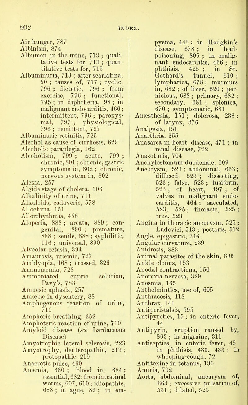 Air-hunger, 787 Albinism, 874 Albumen in the urine, 713 ; quali- tative tests for, 713 ; quan- titative tests for, 715 Albuminuria, 713 ; after scarlatina, 50 ; causes of, 717 ; cyclic, 796 ; dietetic, 796 ; from exercise, 796 ; functional, 795 ; in diphtheria, 98 ; in malignant endocarditis, 466; intermittent, 796 ; paroxys- mal, 797 ; physiological, 796 ; remittent, 797 Albuminuric retinitis, 725 Alcohol as cause of cirrhosis, 629 Alcoholic paraplegia, 162 Alcoholism, 799 ; acute, 799 ; chronic, 801 ; chronic, gastric symptoms in, 802 ; chronic, nervous system in, 802 Alexia, 257 Algide stage of cholera, 106 Alkalinity of urine, 711 Alkaloids, cadaveric, 578 Allochiria, 151 AUorrhythmia, 456 Alopecia, 888 ; areata, 889 ; con- genital, 890 ; premature, 888 ; senile, 888 ; syphilitic, 116 ; universal, 890 | Alveolar ectasis, 394 Amaurosis, urfemic, 727 j Amblyopia, 168 ; crossed, 326 Ammonremia, 728 Ammoniated cupric solution, Pavy's, 783 Amnesic aphasia, 257 Amcebfe in dysentery, 88 Amphogenous reaction of urine, 710 Amphoric breathing, 352 Amphoteric reaction of urine, 710 Amyloid disease {see Lardaceous Disease) Amyotrophic lateral sclerosis, 223 Amyotrophy, deuteropathic, 219 ; i protopathic, 219 Anacrotic pulse, 460 Anpemia, 680 ; blood in, 684; essential, 682; from intestinal worms, 607, 610 ; idiopathic, 688 ; in ague, 82 ; in em- i pyema, 443 ; in Hodgkin's disease, 678 ; in lead- poisoning, 805 ; in malig- nant endocarditis, 466 ; in l^hthisis, 425 ; in St. Gothard's tunnel, 610 ; lymphatica, 678 ; murmurs in, 682 ; of liver, 620 ; per- nicious, 688 ; primary, 682 ; secondary, 681 ; splenica, 670 ; symptomatic, 681 An.Tsthesia, 151 ; dolorosa, 238 ; of larynx, 376 Analgesia, 151 Anarthria, 255 Anasarca in heart disease, 471 ; in renal disease, 722 Anazoturia, 704 Anchylostomum duodenale, 609 Aneurysm, 523 ; abdominal, 663 ; diffused, 523 ; dissecting, 523 ; false, 523 ; fusiform, 523 ; of heart, 497 ; of valves in malignant endo- carditis, 464 ; sacculated, 523, 525 ; thoracic, 525 ; true, 523 Angina in thoracic aneurysm, 525 ; Ludovici, 543 ; pectoris, 512 Angle, epigastric, 346 Angular curvature, 239 Anidrosis, 883 Animal parasites of the skin, 896 Ankle clonus, 153 Anodal contractions, 156 Anorexia nervosa, 329 Anosmia, 165 Anthelmintics, use of, 605 Anthracosis, 418 Anthrax, 141 Antiperistalsis, 595 Antipyretics, 15 ; in enteric fever, 44 Antipyrin, eruption caused by, 863 ; in migraine, 311 Antiseptics, in enteric fever, 45 in phthisis, 430, 433 ; in whooping-cough, 72 Antitoxine in tetanus, 136 Anuria, 702 Aorta, abdominal, aneurysm of, 663 ; excessive pulsation of, 531 ; dilated, 525