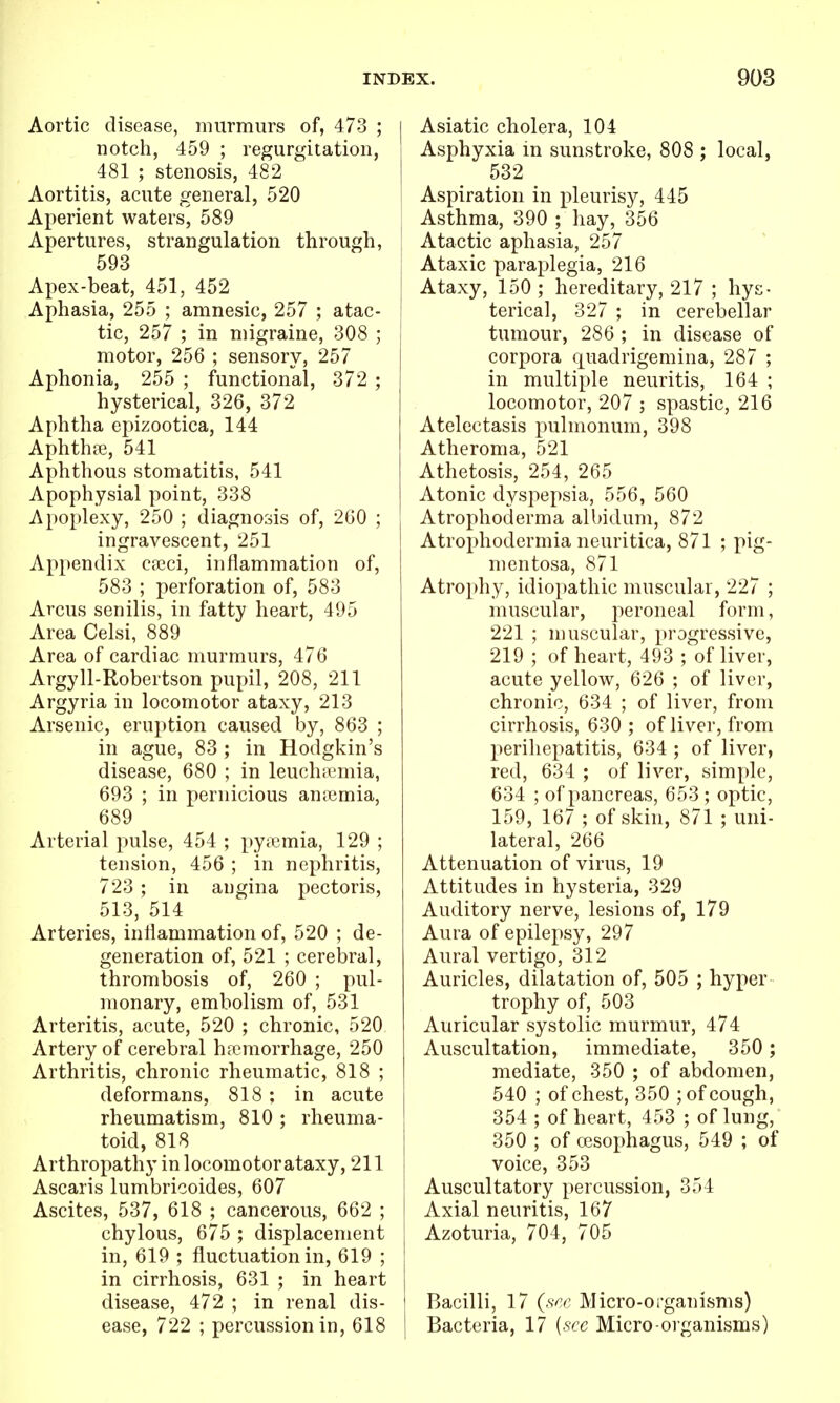 Aortic disease, murmurs of, 473 ; notch, 459 ; regurgitation, 481 ; stenosis, 482 Aortitis, acute general, 520 Aperient waters, 589 Apertures, strangulation through, 593 Apex-beat, 451, 452 Aphasia, 255 ; amnesic, 257 ; atac- tic, 257 ; in migraine, 308 ; motor, 256 ; sensory, 257 Aphonia, 255 ; functional, 372 ; hysterical, 326, 372 Aphtha epizootica, 144 Aphthffi, 541 Aphthous stomatitis, 541 Apophysial point, 338 Apoplexy, 250 ; diagnosis of, 260 ; ingravescent, 251 Appendix cseci, inflammation of, 583 ; perforation of, 583 Arcus senilis, in fatty heart, 495 Area Celsi, 889 Area of cardiac murmurs, 476 Argyll-Robertson pupil, 208, 211 Argyria in locomotor ataxy, 213 Arsenic, eruption caused by, 863 ; in ague, 83 ; in Hodgkin's disease, 680 ; in leuch;i'mia, 693 ; in pernicious anicmia, _ 689 Arterial pulse, 454 ; pyiemia, 129 ; tension, 456 ; in nephritis, 723 ; in angina pectoris, 513, 514 Arteries, inflammation of, 520 ; de- generation of, 521 ; cerebral, thrombosis of, 260 ; pul- monary, embolism of, 531 Arteritis, acute, 520 ; chronic, 520 Artery of cerebral ha?morrhage, 250 Arthritis, chronic rheumatic, 818 ; deformans, 818; in acute rheumatism, 810 ; rheuma- toid, 818 Arthropathy in locomotor ataxy, 211 Ascaris lumbricoides, 607 Ascites, 537, 618 ; cancerous, 662 ; chylous, 675 ; displacement in, 619 ; fluctuation in, 619 ; in cirrhosis, 631 ; in heart disease, 472 ; in renal dis- ease, 722 ; percussion in, 618 Asiatic cholera, 104 Asphyxia in sunstroke, 808 ; local, 532 Aspiration in pleurisy, 445 Asthma, 390 ; hay, 356 Atactic aphasia, 257 Ataxic paraplegia, 216 Ataxy, 150 ; hereditary, 217 ; hys- terical, 327 ; in cerebellar tumour, 286 ; in disease of corpora quadrigemina, 287 ; in multiple neuritis, 164 ; locomotor, 207 ; spastic, 216 Atelectasis pulmonum, 398 Atheroma, 521 Athetosis, 254, 265 Atonic dyspepsia, 556, 560 Atrophoderma albidum, 872 Atrophodermia neuritica, 871 ; pig- mentosa, 871 Atrophy, idiopathic muscular, 227 ; muscular, peroneal form, 221 ; muscular, progressive, 219 ; of heart, 493 ; of liver, acute yellow, 626 ; of liver, chronic, 634 ; of liver, from cirrhosis, 630 ; of liver, from perihepatitis, 634 ; of liver, red, 634 ; of liver, simple, 634 ; of pancreas, 653 ; optic, 159, 167 ; of skin, 871 ; uni- lateral, 266 Attenuation of virus, 19 Attitudes in hysteria, 329 Auditory nerve, lesions of, 179 Aura of epilepsy, 297 Aural vertigo, 312 Auricles, dilatation of, 505 ; hyper trophy of, 503 Auricular systolic murmur, 474 Auscultation, immediate, 350 ; mediate, 350 ; of abdomen, 540 ; of chest, 350 ; of cough, 354 ; of heart, 453 ; of lung, 350 ; of oesophagus, 549 ; of voice, 353 Auscultatory percussion, 354 Axial neuritis, 167 Azoturia, 704, 705 Bacilli, 17 {sec Micro-organisms) Bacteria, 17 {see Micro organisms)