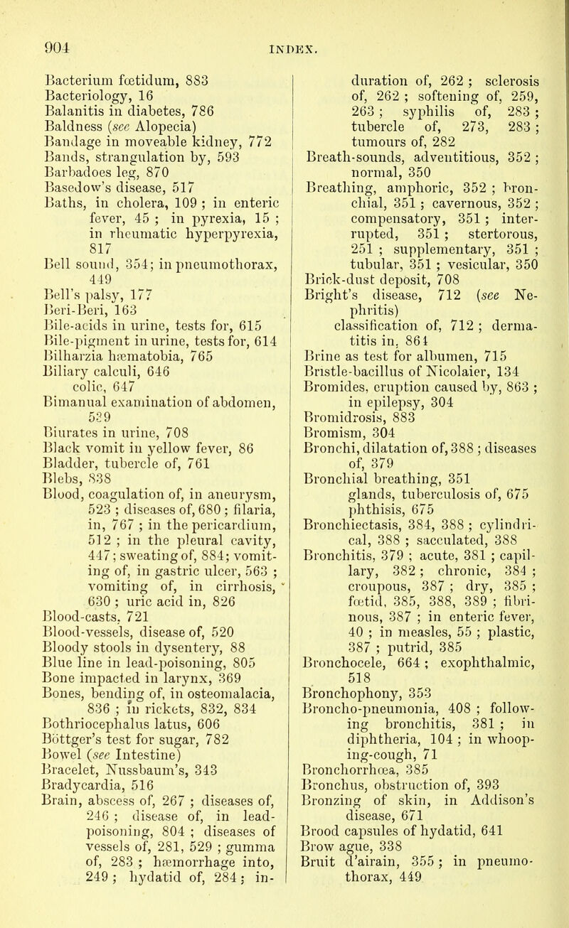 Bacterium foetid um, 883 Bacteriology, 16 Balanitis in diabetes, 786 Baldness {sec Alopecia) Bandage in moveable kidney, 772 Bands, strangulation by, 593 Barbadoes leg, 870 Basedow's disease, 517 Baths, in cholera, 109 ; in enteric fever, 45 ; in pyrexia, 15 ; in rheumatic hyperpyrexia, 817 Bell sound, 351; in pneumothorax, 449 Bell's palsy, 177 Jieri-Beri, 163 Bile-acids in urine, tests for, 615 Bile-pigment in urine, tests for, 614 l>ilharzia hrematobia, 765 Biliary calculi, 646 colic, 647 Bimanual examination of abdomen, 529 Biurates in urine, 708 Black vomit in yellow fever, 86 Bladder, tubercle of, 761 Blebs, 838 Blood, coagulation of, in aneurysm, 523 ; diseases of, 680 ; filaria, in, 767 ; in the pericardium, 512 ; in the pleural cavity, 447; sweating of, 884; vomit- ing of, in gastric ulcer, 563 ; vomiting of, in cirrhosis,  630 ; uric acid in, 826 Blood-casts, 721 Blood-vessels, disease of, 520 Bloody stools in dysentery, 88 Blue line in lead-poisoning, 805 Bone impacted in larynx, 369 Bones, bending of, in osteomalacia, 836 ; I'n rickets, 832, 834 Bothriocephalus latus, 606 Bottger's test for sugar, 782 Bowel {sec Intestine) Bracelet, Nussbaum's, 343 Bradycardia, 516 Brain, abscess of, 267 ; diseases of, 246 ; disease of, in lead- poisoning, 804 ; diseases of vessels of, 281, 529 ; gumma of, 283 ; hfemorrhage into, 249 ; hydatid of, 284 ; in- duration of, 262 ; sclerosis of, 262 ; softening of, 259, 263 ; syphilis 'of, 283 ; tubercle of, 273, 283 ; tumours of, 282 Breath-sounds, adventitious, 352 ; normal, 350 Breathing, amphoric, 352 ; bron- chial, 351 ; cavernous, 352 ; compensatory, 351 ; inter- rupted, 351 ; stertorous, 251 ; supplementary, 351 ; tubular, 351 ; vesicular, 350 Brick-dust deposit, 708 Bright's disease, 712 {see Ne- phritis) classification of, 712 ; derma- titis in, 861 Brine as test for albumen, 715 Bristle-bacillus of Nicolaier, 134 Bromides, eruption caused by, 863 ; in epilepsy, 304 Bromidrosis, 883 Bromism, 304 Bronchi, dilatation of, 388 ; diseases of, 379 Bronchial breathing, 351 glands, tuberculosis of, 675 phthisis, 675 Bronchiectasis, 384, 388 ; cylindri- cal, 388 ; sacculated, 388 Bronchitis, 379 ; acute, 381 ; capil- lary, 382 ; chronic, 384 ; croupous, 387 ; dry, 385 ; faitid, 385, 388, 389 ; fibri- nous, 387 ; in enteric fever, 40 ; in measles, 55 ; plastic, 387 ; putrid, 385 Bronchocele, 664; exophthalmic, 518 Bronchophony, 353 Broncho-pneumonia, 408 ; follow- ing bronchitis, 381 ; in diphtheria, 104 ; in whoop- ing-cough, 71 Bronchorrhoea, 385 Bronchus, obstruction of, 393 Bronzing of skin, in Addison's disease, 671 Brood capsules of hydatid, 641 Brow ague, 338 Bruit d'airain, 355 ; in pneumo- thorax, 449