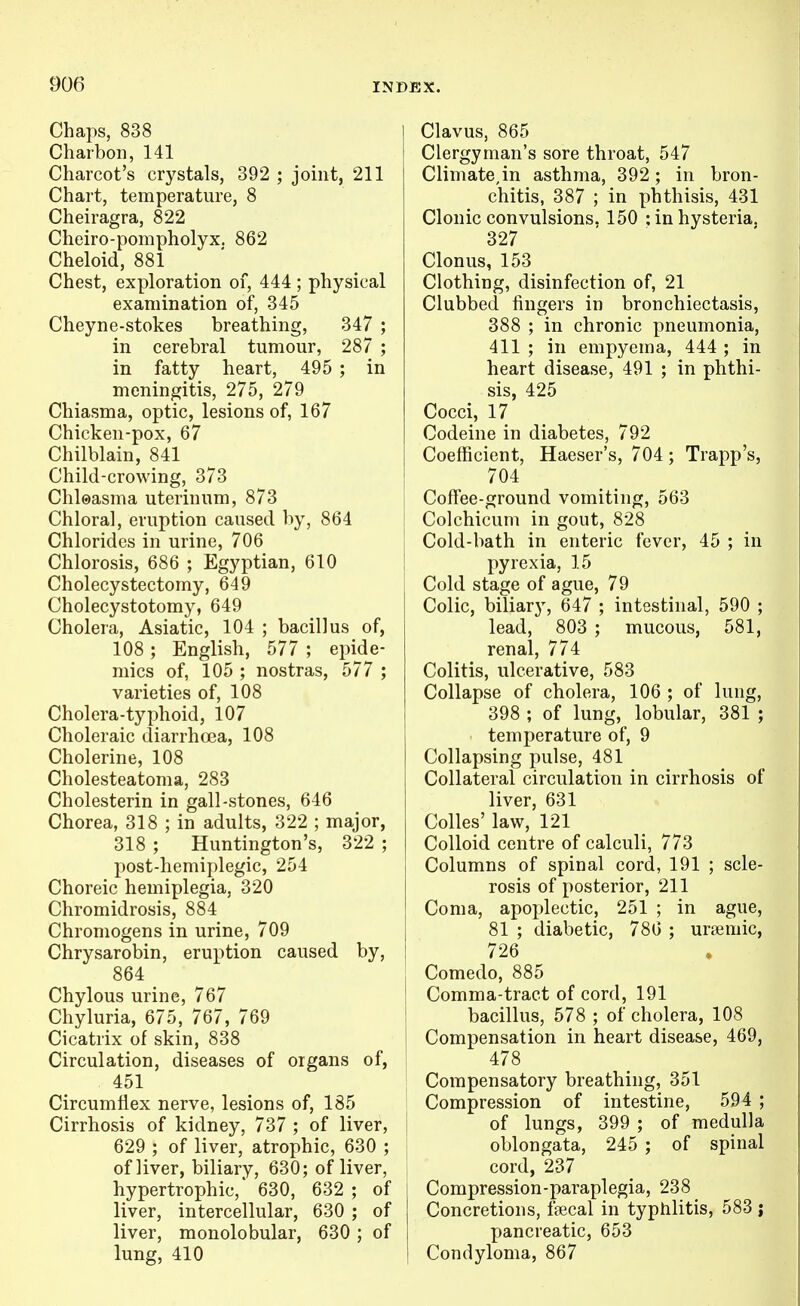 Chaps, 838 Charbon, 141 Charcot's crystals, 392 ; joint, 211 Chart, temperature, 8 Cheiragra, 822 Cheiro-pompholyx. 862 Cheloid, 881 Chest, exploration of, 444 ; physical examination of, 345 Cheyne-stokes breathing, 347 ; in cerebral tumour, 287 ; in fatty heart, 495 ; in meningitis, 275, 279 Chiasma, optic, lesions of, 167 Chicken-pox, 67 Chilblain, 841 Child-crowing, 373 Chloasma uterinum, 873 Chloral, eruption caused by, 864 Chlorides in urine, 706 Chlorosis, 686 ; Egyptian, 610 Cholecystectomy, 649 Cholecystotomy, 649 Cholera, Asiatic, 104 ; bacillus of, 108; English, 577 ; epide- mics of, 105 ; nostras, 577 ; varieties of, 108 Cholera-typhoid, 107 Choleraic diarrhoea, 108 Cholerine, 108 Cholesteatoma, 283 Cholesterin in gall-stones, 646 Chorea, 318 ; in adults, 322 ; major, 318 ; Huntington's, 322 ; post-hemiplegic, 254 Choreic hemiplegia, 320 Chromidrosis, 884 Chromogens in urine, 709 Chrysarobin, eruption caused by, 864 Chylous urine, 767 Chyluria, 675, 767, 769 Cicatrix of skin, 838 Circulation, diseases of organs of, 451 Circumflex nerve, lesions of, 185 Cirrhosis of kidney, 737 ; of liver, 629 ; of liver, atrophic, 630 ; of liver, biliary, 630; of liver, hypertrophic, 630, 632 ; of liver, intercellular, 630 ; of liver, monolobular, 630; of lung, 410 Clavus, 865 Clergyman's sore throat, 547 Climate,in asthma, 392 ; in bron- chitis, 387 ; in phthisis, 431 Clonic convulsions. 150 ; in hysteria. 327 ' Clonus, 153 Clothing, disinfection of, 21 Clubbed fingers in bronchiectasis, 388 ; in chronic pneumonia, 411 ; in empyema, 444 ; in heart disease, 491 ; in phthi- sis, 425 Cocci, 17 Codeine in diabetes, 792 Coefficient, Haeser's, 704; Trapp's, 704 Coffee-ground vomiting, 563 Colchicum in gout, 828 Cold-bath in enteric fever, 45 ; in pyrexia, 15 Cold stage of ague, 79 Colic, biliary, 647 ; intestinal, 590 ; lead, 803 ; mucous, 581, renal, 774 Colitis, ulcerative, 583 Collapse of cholera, 106 ; of lung, 398 ; of lung, lobular, 381 ; temperature of, 9 Collapsing pulse, 481 Collateral circulation in cirrhosis of liver, 631 Colles' law, 121 Colloid centre of calculi, 773 Columns of spinal cord, 191 ; scle- rosis of posterior, 211 Coma, apoj^lectic, 251 ; in ague, 81 ; diabetic, 780 ; ursemic, 726 Comedo, 885 Comma-tract of cord, 191 bacillus, 578 ; of cholera, 108 Compensation in heart disease, 469, 478 Compensatory breathing, 351 Compression of intestine, 594 ; of lungs, 399 ; of medulla oblongata, 245 ; of spinal cord, 237 Compression-paraplegia, 238 Concretions, fsecal in typhlitis, 583 j pancreatic, 653 Condyloma, 867