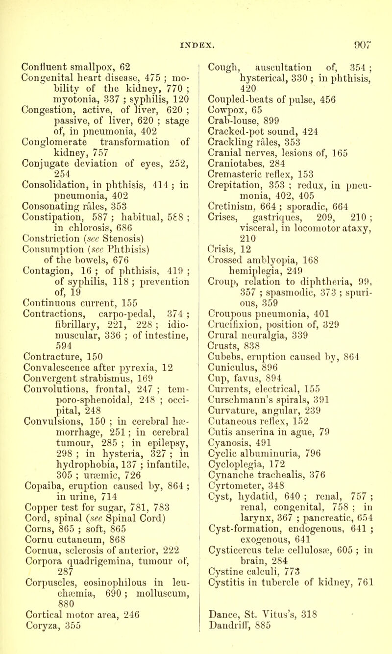 Confluent smallpox, 62 Congenital heart disease, 475 ; mo- bility of the kidney, 770 ; myotonia, 337 ; syphilis, 120 Congestion, active, of liver, 620 ; passive, of liver, 620 ; stage of, in pneumonia, 402 Conglomerate transformation of kidney, 757 Conjugate deviation of eyes, 252, 254 Consolidation, in phthisis, 414 ; in pneumonia, 402 Consonating rales, 353 Constipation, 587 ; habitual, 588 ; in chlorosis, 686 Constriction {see Stenosis) Consum})tion [sec Phthisis) of the bowels, 676 Contagion, 16 ; of phthisis, 419 ; of syphilis, 118 ; prevention of, 19 Continuous current, 155 Contractions, carpo-pedal, 374 ; fibrillary, 221, 228 ; idio- muscular, 336 ; of intestine, 594 Contracture, 150 Convalescence after pyrexia, 12 Convergent strabismus, 169 Convolutions, frontal, 247 ; tem- poro-sphenoidal, 248 ; occi- pital, 248 Convulsions, 150 ; in cerebral hae- morrhage, 251; in cerebral tumour, 285 ; in epilepsy, 298 ; in hysteria, 327 ; in hydrophobia, 137 ; infantile, 305 ; uremic, 726 Copaiba, eruption caused by, 864 ; in urine, 714 Copper test for sugar, 781, 783 Cord, spinal {see Spinal Cord) Corns, 865 ; soft, 865 Cornu cutaneum, 868 Cornua, sclerosis of anterior, 222 Corpora quadrigemina, tumour of, 287 Corpuscles, eosinophilous in leu- chpemia, 690 ; molluscum, 880 Cortical motor area, 246 Coryza, 355 I Cough, auscultation of, 354 ; j hysterical, 330 ; in phthisis, I 420 Coupled-beats of pulse, 456 Cowpox, 65 Crab-louse, 899 Cracked-pot sound, 424 Crackling rales, 353 Cranial nerves, lesions of, 165 Craniotabes, 284 Cremasteric reflex, 153 Crepitation, 353 ; redux, in pneu- monia, 402, 405 : Cretinism, 664 ; sporadic, 664 1 Crises, gastriques, 209, 210 ; visceral, in locomotor ataxy, 210 ! Crisis, 12 \ Crossed amblyo])ia, 168 hemiplegia, 249 Croup, relation to diphtheria, 99, 357 ; spasmodic, 373 ; spuri- I ous, 359 Croupous pneumonia, 401 Crucifixion, position of, 329 I Crural neuralgia, 339 ; Crusts, 838 Cubebs. eruption caused by, 864 ' Cuniculus, 896 Cup, favus, 894 Currents, electrical, 155 Curschmann's spirals, 391 Curvature, angular, 239 Cutaneous reflex, 152 Cutis anserina in ague, 79 Cyanosis, 491 Cyclic albuminuria, 796 Cycloplegia, 172 Cynanche trachealis, 376 Cyrtometer, 348 Cyst, hydatid, 640 ; renal, 757 ; renal, congenital, 758 ; in larynx, 367 ; pancreatic, 654 Cyst-formation, endogenous, 641 ; exogenous, 641 \ Cysticercus telfie cellulosw, 605 ; in brain, 284 Cystine calculi, 773 Cystitis in tubercle of kidney, 761 Dance, St. Vitus's, 318 Uandriff, 885