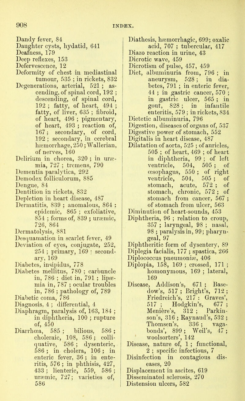 Dandy fever, 84 Daughter cysts, hydatid, 641 Deafness, 179 Deep reflexes, 153 Defervescence, 12 Deformity of chest in mediastinal tumour, 535 ; in rickets, 832 Degenerations, arterial, 521 ; as- cending, of spinal cord, 192 ; descending, of spinal cord, 192 ; fatty, of heart, 494 ; fatty, of liver, 635 ; fibroid, of heart, 496 ; pigmentary, of heart, 493 ; reaction of, 167; secondary, of cord, 192 ; secondary, in cerebral h[Emorrhage, 250; Wallerian, of nerves, 160 Delirium in chorea, 320 ; in urse- mia, 727 ; tremens, 790 Dementia paralytica, 292 Demodex folliculorum, 885 Dengue, 84 Dentition in rickets, 832 Depletion in heart disease, 487 Dermatitis, 839 ; anomalous, 864 : epidemic, 865 ; exfoliative, 854 ; forms of, 839 ; uremic, 726, 864 Dermatolysis, 881 Des(j[uamation in scarlet fever, 49 Deviation of eyes, conjugate, 252, 254 ; primary, 169 : second- ary, 169 Diabetes, insipidus, 778 Diabetes mellitus, 780 ; carbuncle in, 786 ; diet in, 791 ; lipjB- mia in, 787 ; ocular troubles in, 786 ; pathology of, 789 Diabetic coma, 786 Diagnosis, 4 ; differential, 4 Diaphragm, paralysis of, 163, 184 ; in diphtheria, 100 ; rupture of, 450 Diarrhoea, 585 ; bilious, 586 ; choleraic, 108, 586'; colli- quative, 586 ; dysenteric, 586 ; in cholera, 106; in enteric fever, 36 ; in ente- ritis, 576 ; in phthisis, 427, 433 ; lienteric, 559, 586 ; , ursemic, 727; varieties of, 586 Diathesis, hsemorrhagic, 699; oxalic acid, 707 ; tubercular, 417 Diazo reaction in urine, 43 Dicrotic wave, 459 Dicrotism of pulse, 457, 459 Diet, albuminuria from, 796 ; in aneurysm, 528; in dia- betes, 791 ; in enteric fever, 44 ; in ,gastric cancer, 570 ; in gastric ulcer, 565 ; in gout, 828 ; in infantile enteritis, 579 ; in rickets, 834 Dietetic albuminuria, 796 Digestion, diseases of organs of, 537 Digestive power of stomach, 552 Digitalis in heart disease, 487 Dilatation of aorta, 525 ; of auricles, 505 ; of heart, 469 ; of heart in diphtheria, 99 ; of left ventricle, 504, 505 ; of cesophagus, 550 ; of right ventricle, 504, 505 ; of stomach, acute, 572 ; of stomach, chronic, 572 ; of stomach from cancer, 567 ; of stomach from ulcer, 563 Diminution of heart-sounds, 453 Diphtheria, 96 ; relation to croup, 357 ; laryngeal, 98 ; nasal, 98 ; paralysis in, 99; pharyn- geal, 97 Diphtheritic form of dysentery, 89 Diplegia facialis, 177 ; spastica, 266 Diplococcus pneumoniaj, 406 Diplopia, 158, 169 ; crossed, 171 ; homonymous, 169 ; lateral, 169 Disease, Addison's, 671 ; Base- dow's, 517 ; Bright's, 712 ; Friedreich's, 217 : Graves', 517 ; Hodgkin's, 677 ; Meniere's, 312 ; Parkin- son's, 316 ; Raynaud's, 532 ; Thomsen's, 336 ; vaga- bonds', 899 ; Weil's, 47; woolsorters', 142 Disease, nature of, 1 ; functional, 2 ; specific infectious, 7 Disinfection in contagious dis- eases, 20 Displacement in ascites, 619 Disseminated sclerosis, 270 Distension ulcers, 582