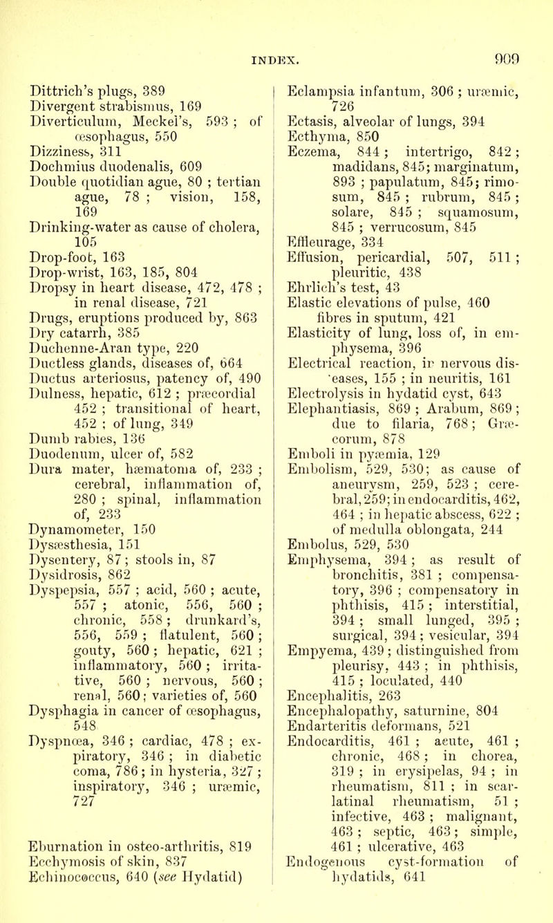Dittrich's plugs, 389 Divergent strabismus, 169 Diverticuluiii, Meckel's, 593 ; of resophagus, 550 Dizziness, 311 Dochmius duodenalis, 609 Double (juotidian ague, 80 ; tertian ague, 78 ; vision, 158, 169 Drinking-water as cause of cholera, 105 Drop-foot, 163 Drop-wrist, 163, 185, 804 Dropsy in heart disease, 472, 478 ; in renal disease, 721 Drugs, eruptions produced by, 863 Dry catarrh, 385 Duchenne-Aran type, 220 Ductless glands, diseases of, 664 Ductus arteriosus, patency of, 490 Dulness, hepatic, 612 ; pra^cordial 452 ; transitional of heart, 452 ; of lung, 349 Dumb rabies, 136 Duodenum, ulcer of, 582 Dura mater, hsematoma of, 233 ; cerebral, inflammation of, 280 ; spinal, inflammation of, 233 Dynamometer, 150 Dy stesthesia, 151 Dysentery, 87; stools in, 87 Dysidrosis, 862 Dyspepsia, 557 ; acid, 560 ; acute, 557 ; atonic, 556, 560 ; chronic, 558 ; drunkard's, 556, 559 ; flatulent, 560; gouty, 560; hepatic, 621 ; inflammatory, 560 ; irrita- , tive, 560 ; nervous, 560; reufil, 560; varieties of, 560 Dysphagia in cancer of a3sophagus, 548 Dyspnoea, 346 ; cardiac, 478 ; ex- piratory, 346 ; in diabetic coma, 786 ; in hysteria, 327 ; inspiratory, 346 ; uremic, 727 E])urnation in osteo-arthritis, 819 Ecchymosis of skin, 837 Echinoc0ccus, 640 {see Hydatid) I Eclampsia infantum, 306 ; urremic, ! 726 Ectasis, alveolar of lungs, 394 Ecthyma, 850 Eczema, 844 ; intertrigo, 842 ; madidans, 845; marginatum, 893 ; papulatum, 845; rimo- sum, 845 ; rubrum, 845 ; solare, 845 ; squamosum, 845 ; verrucosum, 845 Eflieurage, 334 Effusion, pericardial, 507, 511 ; pleuritic, 438 Ehrlich's test, 43 Elastic elevations of pulse, 460 fibres in sputum, 421 Elasticity of lung, loss of, in em- physema, 396 Electrical reaction, ir nervous dis- eases, 155 ; in neuritis, 161 Electrolysis in hydatid cyst, 643 Elephantiasis, 869 ; Arabum, 869 ; due to filaria, 768; Grte- corum, 878 Emboli in pyjemia, 129 Embolism, 529, 530; as cause of aneurysm, 259, 523 ; cere- bral, 259; in endocarditis, 462, 464 ; in hepatic abscess, 622 ; of medulla oblongata, 244 Embolus, 529, 530 Emphysema, 394 ; as result of bronchitis, 381 ; compensa- tory, 396 ; compensatory in phthisis, 415 ; interstitial, 394 ; small lunged, 395 ; surgical, 394; vesicular, 394 Empyema, 439 ; distinguished from pleurisy, 443 ; in phthisis, 415 ; loculated, 440 Encephalitis, 263 Encephalopathy, saturnine, 804 Endarteritis deformans, 521 Endocarditis, 461 ; acute, 461 ; chronic, 468 ; in chorea, 319 ; in erysipelas, 94 ; in rheumatism, 811 ; in scar- latinal rheumatism, 51 ; infective, 463 ; malignant, 463 ; septic, 463 ; simple, 461 ; ulcerative, 463 Endogenous cyst-formation of i hydatids, 641