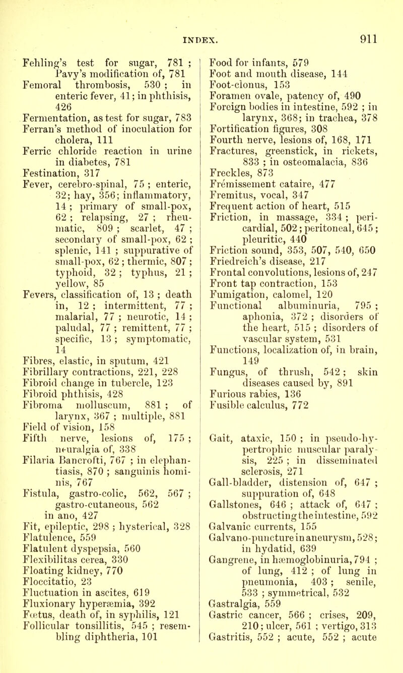 Fehling's test for sugar, 781 ; | Pavy's modification of, 781 Femoral thrombosis, 530 ; in j enteric fever, 41; in phthisis, '< 426 Fermentation, as test for sugar, 783 Ferran's method of inoculation for cholera, 111 Ferric chloride reaction in urine in diabetes, 781 Festination, 317 Fever, cerebro-spinal, 75 ; enteric, 32; hay, 356; inflammatory, 14; primary of small-pox, 62 ; relapsing, 27 ; rheu- matic, 809 ; scarlet, 47 ; secondary of small-pox, 62 ; splenic, 141 ; suppurative of small-pox, 62 ; thermic, 807 ; typhoid, 32 ; typhus, 21 ; yellow, 85 Fevers, classification of, 13 ; death in, 12 ; intermittent, 77 ; malarial, 77 ; neurotic, 14 ; paludal, 77 ; remittent, 77 ; specific, 13; symptomatic, 14 Fibres, elastic, in sputum, 421 Fibrillary contractions, 221, 228 Fibroid change in tubercle, 123 Fibroid phthisis, 428 Fibroma molluscum, 881 ; of larynx, 367 ; multiple, 881 Field of vision, 158 Fifth nerve, lesions of, 175 ; neuralgia of, 338 | Filaria Bancrofti, 767 ; in elephan- i tiasis, 870 ; sanguinis homi- I nis, 767 I Fistula, gastro-colic, 562, 567 ; 1 gastro-cutaneous, 562 in ano, 427 Fit, epileptic, 298 ; hysterical, 328 Flatulence, 559 Flatulent dyspepsia, 560 Flexibilitas cerea, 330 Floating kidney, 770 Floccitatio, 23 Fluctuation in ascites, 619 Fluxionary hyperemia, 392 Fcetus, death of, in syphilis, 121 Follicular tonsillitis, 545 ; resem- bling diphtheria, 101 Food for infants, 579 Foot and mouth disease, 144 Foot-clonus, 153 Foramen ovale, patency of, 490 Foreign bodies in intestine, 592 ; in larynx, 368; in trachea, 378 Fortification figures, 308 Fourth nerve, lesions of, 168, 171 Fractures, greenstick, in rickets, 833 ; in osteomalacia, 836 Freckles, 873 Fremissement cataire, 477 Fremitus, vocal, 347 Frequent action of heart, 515 Friction, in massage, 334 ; peri- cardial, 502; peritoneal, 645 ; pleuritic, 440 Friction sound, 353, 507, 540, 650 Friedreich's disease, 217 Frontal convolutions, lesions of, 247 Front tap contraction, 153 Fumigation, calomel, 120 Functional albuminuria, 795 ; aphonia, 372 ; disorders of the heart, 515 ; disorders of vascular system, 531 Functions, localization of, in brain, 149 Fungus, of thrush, 542; skin diseases caused by, 891 Furious rabies, 136 Fusible calculus, 772 Gait, ataxic, 150 ; in pseudo-hy- pertrophic muscular paraly sis, 225 ; in disseminated sclerosis, 271 Gall-bladder, distension of, 647 ; suppuration of, 648 Gallstones, 646 ; attack of, 647 ; obstructingtheintestine, 592 Galvanic currents, 155 Galvano-puncture in aneurysm, 528; in hydatid, 639 Gangrene, in hjemoglobinuria,794 ; of lung, 412 ; of lung in pneumonia, 403 ; senile, 533 ; symmetrical, 532 Gastralgia, 559 Gastric cancer, 566 ; crises, 209, 210; ulcer, 561 ; vertigo, 313 Gastritis, 552 ; acute, 552 ; acute