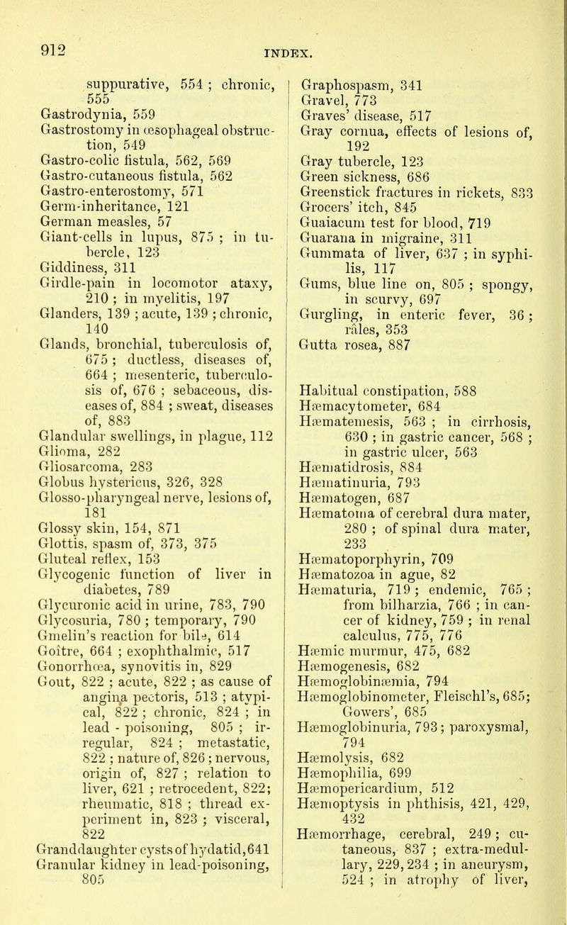suppurative, 554 ; chronic, 555 Gastrodynia, 559 Gastrostomy in cesophageal obstruc- tion, 549 Gastro-colic iistula, 562, 569 Gastro-cutaneous fistula, 562 Gastro-enterostomy, 571 Germ-inheritance, 121 German measles, 57 Giant-cells in lupus, 875 ; in tu- bercle, 123 Giddiness, 311 Girdle-pain in locomotor ataxy, 210 ; in myelitis, 197 Glanders, 139 ; acute, 139 ; chronic, 140 Glands, bronchial, tuberculosis of, 675 ; ductless, diseases of, 664 ; mesenteric, tuberculo- sis of, 676 ; sebaceous, dis- eases of, 884 ; sweat, diseases of, 883 Glandular swellings, in plague, 112 Glioma, 282 Gliosarcoma, 283 Globus hystericus, 326, 328 Glosso-pliaryngeal nerve, lesions of, 181 Glossy skin, 154, 871 Glottis, spasm of, 373, 375 Gluteal reflex, 153 Glycogenic function of liver in diabetes, 789 Glycuronic acid in urine, 783, 790 Glycosuria, 780 ; temporary, 790 Gmelin's reaction for bile, 614 Goitre, 664 ; exophthalmic, 517 Gonorrhcea, synovitis in, 829 Gout, 822 ; acute, 822 ; as cause of angina pectoris, 513 ; atypi- cal, 822 ; chronic, 824 ; in lead - poisoning, 805 ; ir- regular, 824 ; metastatic, 822 ; nature of, 826 ; nervous, origin of, 827 ; relation to liver, 621 ; retrocedent, 822; rheumatic, 818 ; thread ex- periment in, 823 ; visceral, 822 Granddaughter cysts of hydatid, 641 Granular kidney in lead-poisoning, 805 Graphospasm, 341 Gravel, 773 Graves' disease, 517 Gray cornua, effects of lesions of, 192 Gray tubercle, 123 Green sickness, 686 Greenstick fractures in rickets, 833 Grocers' itch, 845 Guaiacum test for blood, 719 Guarana in migraine, 311 Gummata of liver, 637 ; in syphi- lis, 117 Gums, blue line on, 805 ; spongy, in scurvy, 697 Gurgling, in enteric fever, 36; rfiles, 353 Gutta rosea, 887 Habitual constipation, 588 Hffimacytometer, 684 Hiiematemesis, 563 ; in cirrhosis, 630 ; in gastric cancer, 568 ; in gastric ulcer, 563 Hnematidrosis, 884 Hffimatinuria, 793 Hsematogen, 687 Hpematoma of cerebral dura mater, 280 ; of spinal dura mater, 233 HfEmatoporphyrin, 709 Hfematozoa in ague, 82 Hematuria, 719; endemic, 765; from bilharzia, 766 ; in can- cer of kidney, 759 ; in renal calculus, 775, 776 Hfemic murmur, 475, 682 Hfemogenesis, 682 Hremoglobinremia, 794 Haemoglobinometer, Fleischl's, 685; Growers', 685 Hsemoglobinuria, 793; paroxysmal, 794 Hemolysis, 682 Hfemophilia, 699 Hsemopericardium, 512 Haemoptysis in phthisis, 421, 429, 432 Haemorrhage, cerebral, 249 ; cu- taneous, 837 ; extra-medul- lary, 229,234 ; in aneurysm, 524 ; in atrophy of liver,