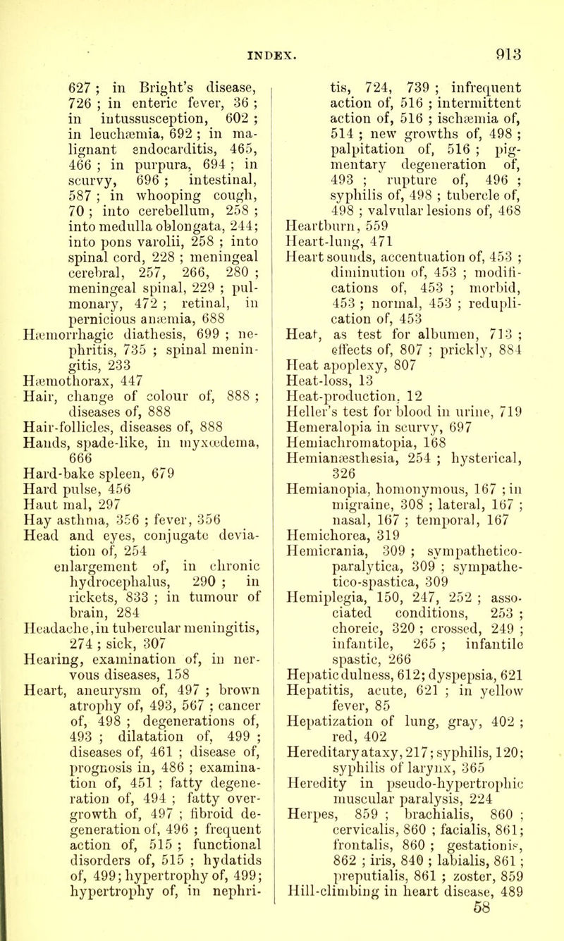 627 ; in Bright's disease, 726 ; in enteric fever, 36 ; in intussusception, 602 ; in leuclifemia, 692 ; in ma- i lignant sndocarditis, 465, 466 ; in purpura, 694 ; in scurvy, 696 ; intestinal, 587 ; in whooping cough, 70 ; into cerebelhim, 258 ; into medulla oblongata, 244; into pons varolii, 258 ; into spinal cord, 228 ; meningeal cerebral, 257, 266, 280 ; meningeal spinal, 229 ; pul- monary, 472 ; retinal, in pernicious antemia, 688 Hicmorrhagic diathesis, 699 ; ne- phritis, 735 ; spinal menin- gitis, 233 H;umothorax, 447 Hair, change of colour of, 888 ; diseases of, 888 Hair-follicles, diseases of, 888 Hands, spade-like, in myxuedema, 666 Hard-bake spleen, 679 Hard pulse, 456 Haut mal, 297 Hay asthma, 356 ; fever, 356 Head and eyes, conjugate devia- tion of, 254 enlargement of, in chronic hydrocephalus, 290 ; in rickets, 833 ; in tumour of brain, 284 Headache,in tubercular meningitis, 274 ; sick, 307 Hearing, examination of, in ner- vous diseases, 158 Heart, aneurysm of, 497 ; brown atrophy of, 493, 567 ; cancer of, 498 ; degenerations of, 493 ; dilatation of, 499 ; diseases of, 461 ; disease of, prognosis in, 486 ; examina- tion of, 451 ; fatty degene- ration of, 494 ; fatty over- growth of, 497 ; fibroid de- generation of, 496 ; frequent action of, 515 ; functional disorders of, 515 ; hydatids of, 499; hypertrophy of, 499; hypertrophy of, in nephri- tis, 724, 739 ; infrequent action of, 516 ; intermittent action of, 516 ; ischeemia of, 514 ; new growths of, 498 ; palpitation of, 516 ; pig- mentary degeneration of, 493 ; rupture of, 496 ; syphilis of, 498 ; tubercle of, 498 ; valvular lesions of, 468 Heartburn, 559 Heart-lung, 471 Heart sounds, accentuation of, 453 ; diminution of, 453 ; modifi- cations of, 453 ; morbid, 453 ; normal, 453 ; redupli- cation of, 453 Heat, as test for albumen, 713 ; Gfiects of, 807 ; prickly, 884 Heat apoplexy, 807 Heat-loss, 13 Heat-production, 12 Heller's test for blood in urine, 719 Hemeralopia in scurvy, 697 Heniiachromatopia, 168 Hemiantesthesia, 254 ; hysterical, 326 Hemianopia, homonymous, 167 ;in migraine, 308 ; lateral, 167 ; nasal, 167 ; temporal, 167 Hemichorea, 319 Hemicrania, 309 ; sympathetico- paralytica, 309 ; sympathe- tico-spastica, 309 Hemiplegia, 150, 247, 252 ; asso- ciated conditions, 253 ; choreic, 320 ; crossed, 249 ; infantile, 265 ; infantile spastic, 266 Hepaticdulness, 612; dyspepsia, 621 Hepatitis, acute, 621 ; in yellow fever, 85 Hepatization of lung, gray, 402 ; red, 402 Hereditary ataxy, 217; syphilis, 120; syphilis of larynx, 365 Heredity in pseudo-hypertrophic muscular paralysis, 224 Herpes, 859 ; brachialis, 860 ; cervicalis, 860 ; facialis, 861; frontalis, 860 ; gestation is, 862 ; iris, 840 ; labialis, 861; preputialis, 861 ; zoster, 859 Hill-climbing in heart disease, 489 58