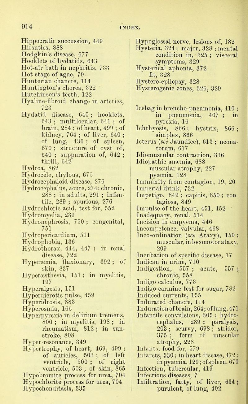 Hippocratic siiccussioii, 449 i Hirsuties, 888 ] Hodgkin's disease, 677 Hooklets of hydatids, 643 Hot-air bath in nephritis, 7-33 Hot stage of ague, 79. Hunterian chancre, 114 Huntington's chorea, 322 Hutchinson's teeth, 122 Hyaline-fibroid change in arteries, | 723 j Hydatid disease, 640 ; hooklets, 643 ; multilocular, 641 ; of ! brain, 284 ; of heart, 499 ; of kidney, 764 ; of liver, 640 ; of lung, 436 ; of spleen, i 670 ; structure of cyst of, 640 ; suppuration of, 642 ; thrill, 642 Hydroa, 862 Hydrocele, chylous, 675 Hj^drocephaloid disease, 276 Hydrocephalus, acute, 274; chronic, 288 ; in adults, 291 ; infan- tile, 289 ; spurious, 276 Hydrochloric acid, test for, 552 Hydroinyelia, 239 Hydronephrosis, 750 ; congenital, 751 Hydropericardium, 511 Hydrophobia, 136 Hydrothorax, 444, 447 ; in renal disease, 722 Hypertemia, fluxionary, 392 ; of skin, 837 Hypersesthesia, 151 ; in myelitis, 197 Hyperalgesia, 151 Hyperdicrotic pulse, 459 Hyperidrosis, 883 Hyperosmia, 166 Hyperpyrexia in delirium tremens, 800 ; in myelitis, 198 ; in rheumatism, 812 ; in sun- stroke, 808 Hyper-resonance, 349 Hypertrophy, of heart, 469, 499 ; of auricles, 503 ; of left ; ventricle, 500 ; of right ventricle, 503 ; of skin, 865 Hypobromite process for nrea, 704 Hypochlorite process for urea, 704 Hypochondriasis, 335 Hypoglossal nerve, lesions of, 182 Hysteria, 324 ; major, 328 ; mental condition in, 325 ; visceral symptoms, 329 Hysterical aphonia, 372 fit, 328 Hystero-epilepsy, 328 Hysterogenic zones, 326, 329 Icebag in broncho-pneumonia, 410 ; in pneumonia, 407 ; in pyrexia, 16 Ichthyosis, 866 ; hystrix, 866 ; simplex, 866 Icterus {see Jaundice), 613 ; neona- torum, 617 Idiomuscular contraction, 336 Idiopathic ansemia, 688 muscular atrophy, 227 pyaemia, 128 Immunity from contagion, 19, 20 Imperial drink, 732 Impetigo, 849 ; capitis, 850 ; con- tagiosa, 849 Impulse of the heart, 451, 452 • Inadequacy, renal, 514 Incision in empyema, 446 Incompetence, valvular, 468 Inco-ordination {see Ataxy), 150 ; muscular, in locomotor ataxy, 209 Incubation of specific disease, 17 Indican in urine, 710 Indigestion, 557 ; acute, 557 ; chronic, 558 Indigo calculus, 773 Indigo-carmine test for sugar, 782 Induced currents, 155 Indurated chancre, 114 Induration of brain, 264; of lung, 471 Infantile convulsions, 305 ; hydro- cephalus, 289 ; paralysis, 203 ; scurvy, 698 ; stridor, 375 ; form of muscular atrophy, 228 Infants, food for, 579 Infarcts, 630; in heart disease, 472 ; in pyaemia, 129; ofspleen, 670 Infection, tubercular, 419 Infectious diseases, 7 Infiltration, fatty, of liver, 634 ; purulent, of lung, 402