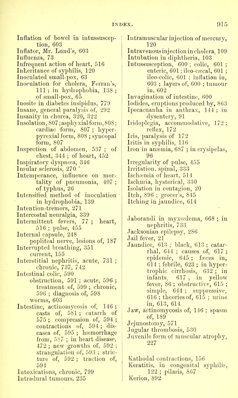 Inflation of bowel in intussuscep- tion, 603 Inflator, Mr. Lund's, 603 Inlluenza, 73 Infrequent action of heart, 516 Inheritance of syphilis, 120 Inoculated small-pox, 63 Inoculation for cholera, Ferran's, 111 ; in hydrophobia, 138 ; of small-pox, 65 Inosite in diabetes insipidus, 779 Insane, general paralysis of, 292 Insanity in chorea, 320, 322 Insolation, 807;asphyxialform, 808; cardiac form, 807 ; hyper- pyrexia! form, 808 ; syncopal form, 807 Inspection of abdomen, 537 ; of chest, 344 ; of heart, 452 Inspiratory dyspncea, 346 Insular sclerosis, 270 Intemperance, influence on mor- tality of pneumonia, 407 ; of typhus, 26 Intensified method of inoculation in hydrophobia, 139 Intention-tremors, 271 Intercostal neuralgia, 339 Intermittent fevers, 77 ; heart, 516 ; pulse, 455 Internal capsule, 248 popliteal nerve, lesions of, 187 Interrupted breathing, 351 current, 155 Interstitial nephritis, acute, 731 ; chronic, 737, 742 Intestinal colic, 590 obstruction, 591 ; acute, 596 ; treatment of, 599 ; chronic, 596 ; diagnosis of, 598 worms, 603 Intestine, actinomycosis of, 146 ; casts of, 581 ; catarrh of 575 ; compression of, 594 ; contractions of, 594 ; dis- eases of, 595 ; ha3morrhage from, 5S7 ; in heart disease, 472 ; new growths of, 592 ; strangulation of, 593 ; stric- ture of, 592 ; traction of, 594 Intoxications, chronic, 799 Intradural tumours, 235 ! Intramuscular injection of mercury, 120 Intravenousinjection in cholera. 109 Intubation in diphtheria, 103 Intussusception, 600 ; colic, 601 ; enteric, 601 ; ilco-cpecal, 601 ; ileo-colic, 601 ; inflation in, 603 ; layers of, 600 ; tumour ' in, 602 Invagination of intestine, 600 I Iodides, eruptions produced by, 863 i Ipecacuanha in anthrax, 144 ; in i dysentery, 91 Iridoplegia, accommodative, 172 ; reflex, 172 i Iris, paralysis of 172 Iritis in syphilis, 116 Iron in anaemia, 687 ; in erysipelas, 96 Irregularity of pulse, 455 Irritation, spinal, 333 Ischtemia of heart, 514 Ischuria, hysterical, 330 Isolation in contagion, 20 Itch, 896 ; grocer's, 845 Itching in jaundice, 614 Jaborandi in myxccdema, 668 ; in nephritis, 733 Jacksonian epilepsy, 286 Jail fever, 21 Jaundice, 613 ; black, 613 ; catar- rhal, 644 ; causes of, 617 ; epidemic, 645 ; fteces in, 614 ; febrile, 623 ; in hyper- trophic cirrhosis, 632 ; in infants, 617 ; in yellow fever, 86 ; obstructive, 615 ; simple, 644 ; suppressive, 616 ; theories of, 615 ; urine in, 613, 614 Jaw, actinomycosis of, 146 ; spasm of, 189 Jejunostomy, 571 Jugular thrombosis, 530 Juvenile foi'm of muscular atrophy, 227 Kathodal contractions, 156 Keratitis, in congenital syphilis, 122 ; pilaris, 867 Kerion, 892