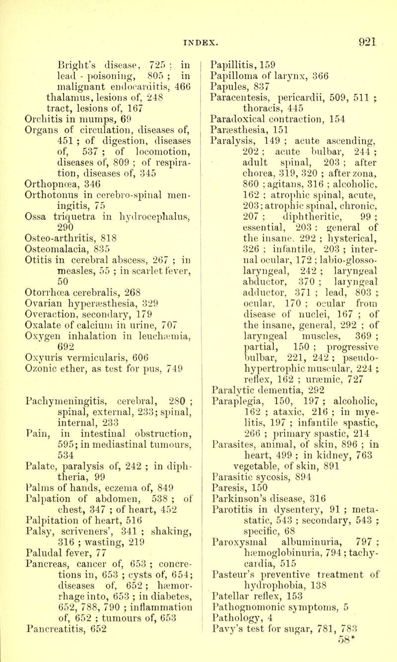 Bri^ht's disease, 725 ; in lead - poisoning, 805 ; in malignant endocarditis, 466 thalamus, lesioDs of, 248 tract, lesions of, 167 Orchitis in mumps, 69 Organs of circulation, diseases of, | 451 ; of digestion, diseases | of, 537 ; of locomotion, i diseases of, 809 ; of respira- tion, diseases of, 345 Orthopncea, 346 Orthotonus in cerebro-spinal men- ingitis, 75 Ossa triquetra in hydrocephalus, 290 Osteo-arthritis, 818 Osteomalacia, 835 Otitis in cerebral abscess, 267 ; in measles, 55 ; in scarlet fever, 50 Otorrhcea cerebralis, 268 Ovarian hypera?sthesia, 329 Overaction, secondary, 179 Oxalate of calcium in urine, 707 Oxygen inhalation in leucinemia, 692 Oxyuris vermicularis, 606 Ozonic ether, as test for pus, 749 Pachymeningitis, cerebral, 280 ; spinal, external, 233; spinal, internal, 233 Pain, in intestinal obstruction, 595; in mediastinal tumours, 534 Palate, paralysis of, 242 ; in diph- theria, 99 Palms of hands, eczema of, 849 Palpation of abdomen, 538 ; of chest, 347 ; of heart, 452 Palpitation of heart, 516 Palsy, scriveners', 341 ; shaking, < 316 ; wasting, 219 | Paludal fever, 77 Pancreas, cancer of, 653 ; concre- | tions in, 653 ; cysts of, 654; diseases of, 652 ; htemor- rhageinto, 653 ; in diabetes, 652, 788, 790 ; inflammation of, 652 ; tumours of, 653 | Pancreatitis, 652 Papillitis, 159 Papilloma of larynx, 366 Papules, 837 Paracentesis, pericardii, 509, 511 ; thoracis, 445 Paradoxical contraction, 154 Partesthesia, 151 Paralysis, 149 ; acute ascending, 202 ; acute bulbar, 244 ; adult spinal, 203 ; after chorea, 319, 320 ; after zona, 860 ;agitans, 316 ; alcoholic. 162 ; atrophic spinal, acute, 203; atrophic spinal, chronic, 207 ; diphtheritic, 99 ; essential, 203 : general of the insane. 292 ; hysterical, 326 ; infantile, 203 ; inter- nal ocular, 172 ; labio-glosso- laryngeal, 242 ; laryngeal abductor, 370 ; laiyngeal adductor, 371 ; lead, 803 ; ocular, 170 ; ocular from disease of nuclei, 167 ; of the insane, general, 292 ; of laryngeal muscles, 369 ; partial, 150 ; progressive bulbar, 221, 242 ; pseudo- hypertrophic muscular, 224 ; reflex, 162 ; urremic, 727 Paralytic dementia, 292 Paraplegia, 150, 197 ; alcoholic, 162 ; ataxic, 216 ; in mye- litis, 197 ; infantile spastic, 266 ; primary spastic, 214 Parasites, animal, of skin, 896 ; in heart, 499 ; in kidney, 763 vegetable, of skin, 891 Parasitic sycosis, 894 Paresis, 150 Parkinson's disease, 316 Parotitis in dysentery, 91 ; meta- static, 543 ; secondary, 543 ; specific, 68 Paroxysmal albuminuria, 797 ; h;emoglobinuria, 794; tachy- cardia, 515 Pasteur's preventive treatment of hydrophobia, 138 Patellar reflex, 153 Pathognomonic symptoms, 5 Pathology, 4 Pavy's test for sugar, 781, 783 58*