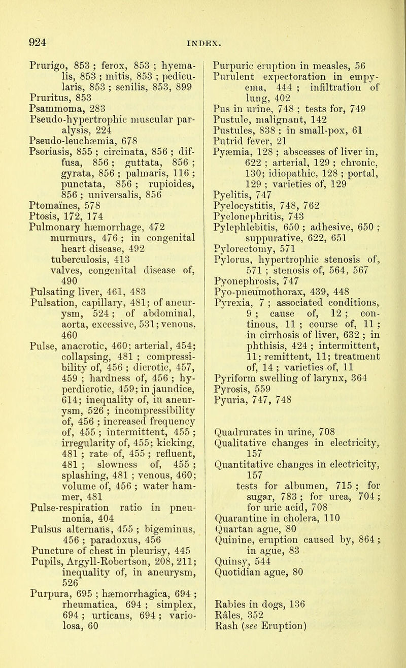 Prurigo, 853 ; ferox, 853 ; hyema- lis, 853 ; mitis, 853 ; pedicu- laris, 853 ; senilis, 853, 899 Pruritus, 853 Psammoma, 283 Pseudo-hypertrophic muscular par- alysis, 224 Pseudo-leuchpemia, 678 Psoriasis, 855 ; circinata, 856 ; dif- fusa, 856 ; guttata, 856 ; gyrata, 856 ; palmaris, 116 ; punctata, 856 ; rupioides, 856 ; univei'salis, 856 Ptomaines, 578 Ptosis, 172, 174 Pulmonary hsemorrhage, 472 murmurs, 476 ; in congenital heart disease, 492 tuberculosis, 413 valves, congenital disease of, 490 Pulsating liver, 461, 483 Pulsation, capillary, 481; of aneur- ysm, 524; of abdominal, aorta, excessive, 531; venous, 460 Pulse, anacrotic, 460; arterial, 454; collapsing, 481 ; compressi- bility of, 456 ; dicrotic, 457, 459 ; hardness of, 456 ; hy- perdicrotic, 459; in jaundice, 614; inequality of, in aneur- ysm, 526 ; incompressibility of, 456 ; increased frequency of, 455 ; intermittent, 455 ; irregularity of, 455; kicking, 481 ; rate of, 455 ; refluent, 481 ; slowness of, 455 ; splashing, 481 ; venous, 460; volume of, 456 ; water ham- mer, 481 Pulse-respiration ratio in pneu- monia, 404 Pulsus alternahs, 455 ; bigeminus, 456 ; paradoxus, 456 Puncture of chest in pleurisy, 445 Pupils, Argyll-Robertson, 208, 211; inequality of, in aneurysm, 526 Purpura, 695 ; hsemorrhagica, 694 ; rheumatica, 694 ; simplex, 694 ; urticans, 694 ; vario- losa, 60 Purpuric eruption in measles, 56 Purulent expectoration in empy- ema, 444 ; infiltration of lung, 402 Pus in urine, 748 ; tests for, 749 Pustule, malignant, 142 Pustules, 838 ; in small-pox, 61 Putrid fever, 21 Pyaemia, 128 ; abscesses of liver in, 622 ; arterial, 129 ; chronic, 130; idiopathic, 128 ; portal, 129 ; varieties of, 129 Pyelitis, 747 Pyelocystitis, 748, 762 Pyelonephritis, 743 Pylephlebitis, 650 ; adhesive, 650 : suppurative, 622, 651 Pylorectomy, 571 Pylorus, hypertrophic stenosis of^ 571 ; stenosis of, 564, 567 Pyonephrosis, 747 Pyo-pneumothorax, 439, 448 Pyrexia, 7 ; associated conditions, 9 ; cause of, 12 ; con- tinous, 11 ; course of, 11 ; in cirrhosis of liver, 632 ; in phthisis, 424 ; intermittent, 11; remittent, 11; treatment of, 14 ; varieties of, 11 Pyriform swelling of larynx, 364 Pyrosis, 559 Pyuria, 747, 748 Quadrurates in urine, 708 Qualitative changes in electricity, 157 Quantitative changes in electricity, 157 tests for albumen, 715 ; for sugar, 783 ; for urea, 704 ; for uric acid, 708 Quarantine in cholera, 110 Quartan ague, 80 Quinine, eruption caused by, 864 ; in ague, 83 Quinsy, 544 Quotidian ague, 80 Rabies in dogs, 136 Rales, 352 Rash {see Eruption)