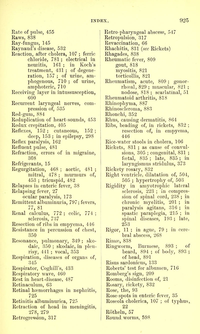 Rate of pulse, 455 Raws, 838 Ray-fungus, 145 Raynaud's disease, 532 Reaction, after cholera, 107 ; ferric chloride, 781 ; electrical in neuritis, 161 ; in Koch's treatment, 431 ; of degene- ration, 157 ; of urine, am- phogenous, 710 ; of urine, amphoteric, 710 Receiving layer in intussusception, 600 Recurrent laryngeal nerves, com- pression of, 535 Red-gum, 884 Reduplication of heart-sounds, 453 Redux crepitation, 405 Reflexes, 152 ; cutaneous, 152 ; deep, 153 ; in epilepsy, 298 Reflex paralysis, 162 Refluent pulse, 481 Refraction, errors of in migraine, 308 Refrigerants, 15 Regurgitation, 468 ; aortic, 481 ; mitral, 478 ; murmurs of, 453 ; tricuspid, 482 Relapses in enteric fever, 38 Relapsing fever, 27 ocular paralysis, 173 Remittent albuminuria, 797; fevers, 77, 81 Renal calculus, 772 ; colic, 774 ; sclerosis, 737 Resection of ribs in empyema, 446 Resistance in percussion of chest, 350 Resonance, pulmonary, 349 ; sko- daic, 350 ; skodaic, in pleu- risy, 441 ; vocal, 353 Respiration, diseases of organs of, 345 Respirator, Coghill's, 433 Respiratory wave, 460 Rest in heart-disease, 487 Retinaculum, 63 Retinal hpemorrhages in nephritis, 725 Retinitis albuminurica, 725 Retraction of head in meningitis, 278, 279 Retrogres-sion, 317 1 Retro-pharyngeal abscess, 547 I Retropulsion, 317 I Revaccination, 66 ! Rhachitis, 831 (see Rickets) Rhagades, 838 Rheumatic fever, 809 gout, 818 myositis, 821 torticollis, 821 Rheumatism, acute, 809 ; gonor- j rhceal, 829 ; muscular, 821 ; I nodose, 818 ; scarlatinal, 51 Rheumatoid arthritis, 818 Rhinophyma, 887 Rhinoscleroma, 883 Rhonchi, 352 1 Rhus, causing dermatitis, 864 Ribs, beading of, in rickets, 832 ; resection of, in empyema, 446 Rice-water stools in cholera, 106 Rickets, 831 ; as cause of convul- sions, 305 ; congenital, 831 ; ftBtal, 835 ; late, 835 ;^ in laryngismus stridulus, 373 Rickety rosary, 832 Right ventricle, dilatation of, 504, 505 ; hypertrophy of, 503 Rigidity in amyotrophic lateral sclerosis, 223 ; in compres- sion of spinal cord, 238 ; in chronic myelitis, 201 ; in paralysis agitans, 316 ; in spastic paraplegia, 215 ; in spinal diseases, 193 ; late, I 253 Rigor, 11 ; in ague, 79 ; in cere- bral abscess, 268 Rimre, 838 Ringworm, Burmese, 893 ; of beard, 894 ; of body, 893 ; of head, 891 Risus sardonicus, 133 Roberts' test for albumen, 716 Romberg's sign, 209 Rooms, disinfection of, 21 Rosary, rickety, 832 Rose, the, 93  I Rose-spots in enteric fever, 35 j Roseola cholerica, 107 ; of typhus, 22 Rotheln, 57 Round worms, 598