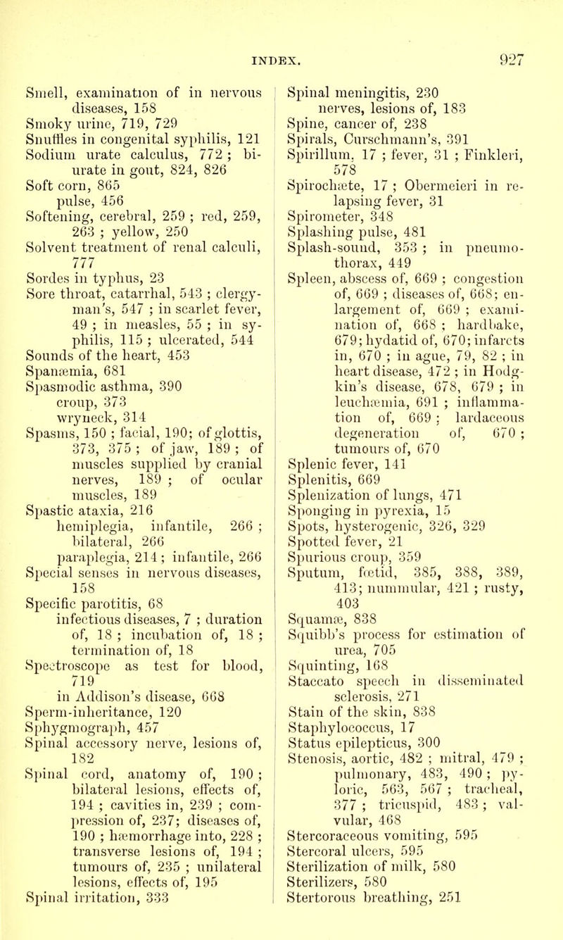 Smell, examination of in nervous ' diseases, 158 Smoky urine, 719, 729 I Snuffles in congenital syphilis, 121 Sodium urate calculus, 772 ; bi- urate in gout, 824, 826 Soft corn, 865 pulse, 456 Softening, cerebral, 259 ; red, 259, [ 263 ; yellow, 250 Solvent treatment of renal calculi, 777 Sordes in typhus, 23 { Sore throat, catarrhal, 543 ; clergy- man's, 547 ; in scarlet fever, 49 ; in measles, 55 ; in sy- philis, 115 ; ulcerated, 544 Sounds of the heart, 453 Spantemia, 681 i Spasmodic asthma, 390 croup, 373 i wryneck, 314 Spasms, 150 ; facial, 190; of glottis, 373, 375 ; of jaw, 189 ; of muscles supplied by cranial nerves, 189 ; of ocular muscles, 189 , Spastic ataxia, 216 hemiplegia, infantile, 266 ; bilateral, 266 paraplegia, 214; infantile, 266 Special senses in nervous diseases, 158 Specific parotitis, 68 infectious diseases, 7 ; duration of, 18 ; incubation of, 18 ; termination of, 18 i Spectroscope as test for blood, 719 in Addison's disease, 668 Sperm-inheritance, 120 Sph3^gmogra})h, 457 Spinal accessory nerve, lesions of, : 182 S}>inal cord, anatomy of, 190 ; i bilateral lesions, effects of, 194 ; cavities in, 239 ; com- • pression of, 237; diseases of, 190 ; ha-morrhage into, 228 ; I transverse lesions of, 194 ; j tumours of, 235 ; unilateral \ lesions, effects of, 195 Spinal irritation, 333 I Spinal meningitis, 230 nerves, lesions of, 183 Spine, cancer of, 238 Spirals, Curschmann's, 391 Spirillum. 17 ; fever, 31 ; Finkleri, 578 Spirocluete, 17 ; Obermeieri in re- lapsing fever, 31 Spirometer, 348 Splashing pulse, 481 Splash-sound, 353 ; in pneumo- thorax, 449 Spleen, abscess of, 669 ; congestion of, 669 ; diseases of, 668; en- largement of, 669 ; exami- nation of, 668 ; hardbake, 679; hydatid of, 670; infarcts in, 670 ; in ague, 79, 82 ; in heart disease, 472 ; in Hodg- kin's disease, 678, 679 ; in leuchsenua, 691 ; inflamma- tion of, 669 ; lardaceous degeneration of, 670 ; tumours of, 670 Splenic fever, 141 Splenitis, 669 Splenization of lungs, 471 Sponging in pyrexia, 15 Spots, hysterogenic, 326, 329 Spotted fever, 21 Spurious croup, 359 Sputum, ffctid, 385, 388, 389, 413; nummular, 421 ; rusty, 403 Squama;, 838 Squibb's process for estimation of urea, 705 Squinting, 168 Staccato speech in disseminated sclerosis, 271 Stain of the skin, 838 Staphylococcus, 17 Status epilepticus, 300 Stenosis, aortic, 482 ; mitral, 479 ; pulmonary, 483, 490 ; py- loric, 563, 567 ; tracheal, 377 ; tricuspid, 483 ; val- vular, 468 Stercoraceous vomiting, 595 Stercoral ulcers, 595 Sterilization of milk, 580 Sterilizers, 580 Stertorous breathing, 251