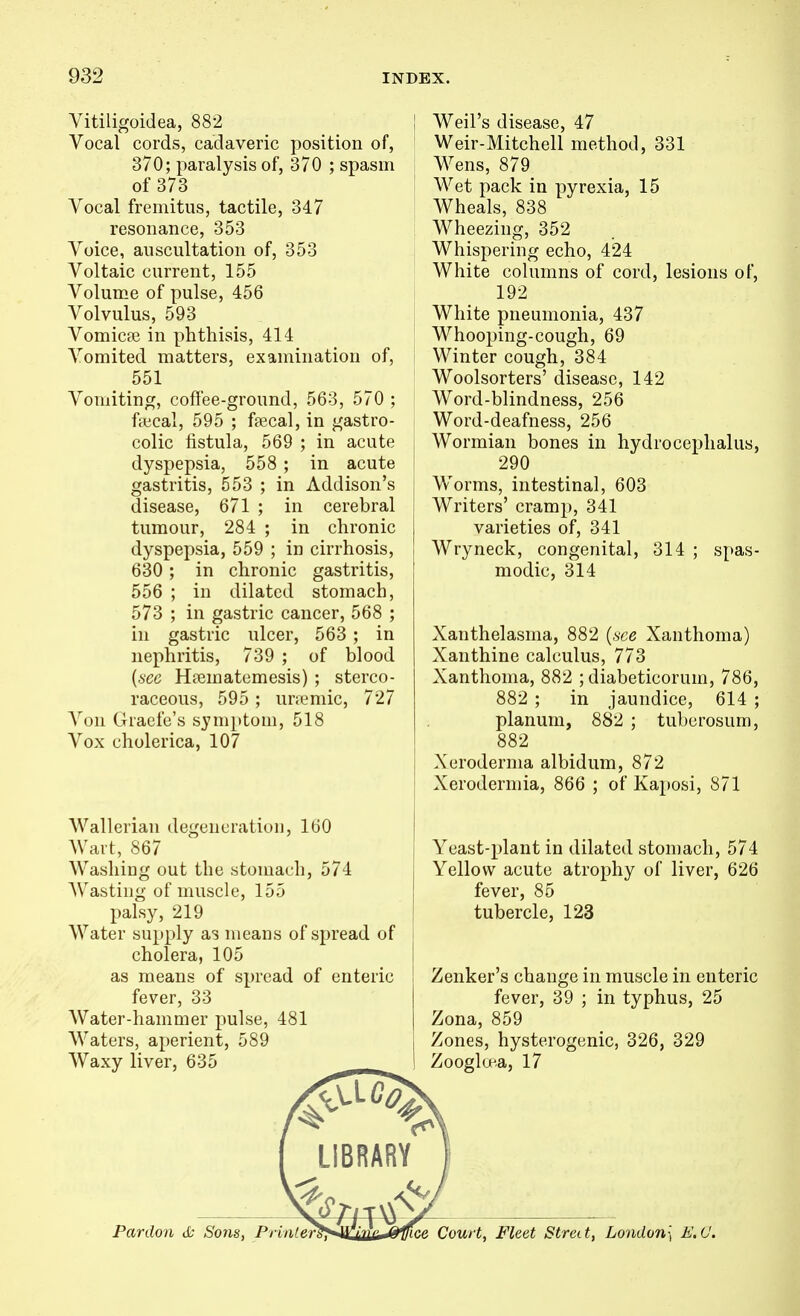 Vitiligoidea, 882 Vocal cords, cadaveric position of, 370; paralysis of, 370 ; spasm of 373 Vocal fremitus, tactile, 347 resonance, 353 Voice, auscultation of, 353 Voltaic current, 155 Volume of pulse, 456 Volvulus, 593 Vomicpe in phthisis, 414 Vomited matters, examination of, 551 Vomiting, cofFee-ground, 563, 570 ; fffical, 595 ; ftecal, in gastro- colic fistula, 569 ; in acute dyspepsia, 558 ; in acute gastritis, 553 ; in Addison's disease, 671 ; in cerebral tumour, 284 ; in chronic dyspepsia, 559 ; in cirrhosis, 630; in chronic gastritis, 556 ; in dilated stomach, 573 ; in gastric cancer, 568 ; in gastric ulcer, 563 ; in nephritis, 739 ; of blood (6CC Hiematcmesis) ; sterco- raceous, 595 ; unemic, 727 A^on Grade's symptom, 518 Vox cholerica, 107 Wallerian degeneration, 160 AVart, 867 Washing out the stomach, 574 Wasting of muscle, 155 palsy, 219 Water supply as means of spread of cholera, 105 as means of spread of enteric fever, 33 Water-hammer pulse, 481 Waters, aperient, 589 Waxy liver, 635 . I Weil's disease, 47 ' Weir-Mitchell method, 331 Wens, 879 Wet pack in pyrexia, 15 Wheals, 838 Wheezing, 352 Whispering echo, 424 White columns of cord, lesions of, 192 White pneumonia, 437 Whooping-cough, 69 Winter cough, 384 Woolsorters' disease, 142 Word-blindness, 256 Word-deafness, 256 Wormian bones in hydrocephalus, i 290 Worms, intestinal, 603 { Writers' cramp, 341 varieties of, 341 Wryneck, congenital, 314 ; spas- modic, 314 Xanthelasma, 882 (,sce Xanthoma) Xanthine calculus, 773 Xanthoma, 882 ; diabeticorum, 786, 882 ; in jaundice, 614 ; planum, 882 ; tuberosum, 882 Xeroderma albidum, 872 Xerodermia, 866 ; of Ka2)osi, 871 j Yeast-plant in dilated stomach, 574 Yellow acute atrophy of liver, 626 fever, 85 tubercle, 123 Zenker's change in muscle in enteric fever, 39 ; in typhus, 25 Zona, 859 Zones, hysterogenic, 326, 329 Zoogloea, 17