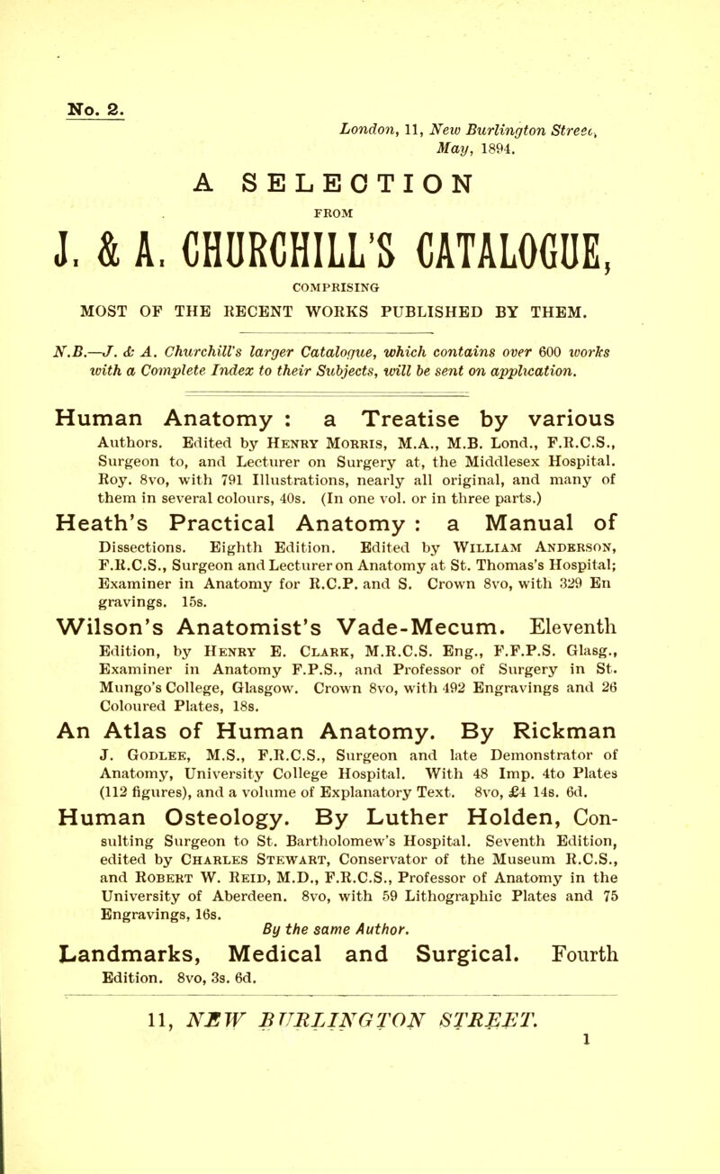 No. 2. London, 11, New Burlington Street^ May, 1894. A SELECTION FROM J. & A. CHURCHILL'S CATALOGUE, COMPRISING MOST OF THE RECENT WORKS PUBLISHED BY THEM. N.B.—J. <5s A. Churchill's larger Catalogue, which contains over 600 ivorhs with a Complete Index to their Subjects, vnll he sent on application. Human Anatomy : a Treatise by various Authors. Edited by Henry Morris, M.A., M.B. Lond., F.R.C.S., Surgeon to, and Lecturer on Surgery at, the Middlesex Hospital. Roy. 8vo, with 791 Illustrations, nearly all original, and many of them in several colours, 40s. (In one vol. or in three parts.) Heath's Practical Anatomy : a Manual of Dissections. Eighth Edition. Edited by William Anderson, F.R.C.S., Surgeon and Lecturer on Anatomy at St. Thomas's Hospital; Examiner in Anatomy for R.C.P. and S. Crown Svo, with 329 En gravings. 15s. Wilson's Anatomist's Vade-Mecum. Eleventh Edition, by Henry E. Clark, M.R.C.S. Eng., F.F.P.S. Glasg., Examiner in Anatomy F.P.S., and Professor of Surgery in St. Mungo's College, Glasgow. Crown Svo, with 492 Engravings and 26 Coloured Plates, 18s. An Atlas of Human Anatomy. By Rickman J. Godlek, M.S., F.R.C.S., Surgeon and late Demonstrator of Anatomy, University College Hospital. With 48 Imp. 4to Plates (112 figures), and a volume of Explanatory Text. Svo, £4 14s. 6d. Human Osteology. By Luther Holden, Con- suiting Surgeon to St. Bartholomew's Hospital. Seventh Edition, edited by Charles Stewart, Conservator of the Museum R.C.S., and Robert W. Reid, M.D., F.R.C.S., Professor of Anatomy in the University of Aberdeen. Svo, with 59 Lithographic Plates and 75 Engravings, 16s. By the same Author. Landmarks, Medical and Surgical. Fourth Edition. Svo, 3s. 6d. 11, NBW BURLINGTON STE^^T,