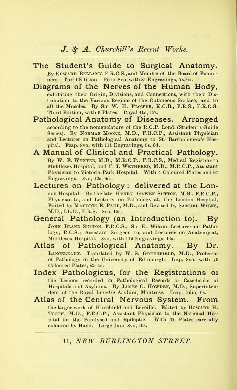 The Student's Guide to Surgical Anatomy. By Edward Bellamy, F.E.C.S., and Member of the Board of Exami- ners. Third Edition. Fcap. 8vo, with 81 Engravings, 7s. 6d. Diagrams of the Nerves of the Human Body, exhibiting their Origin, Divisions, and Connections, with their Dis- tribution to the Various Regions of the Cutaneous Surface, and to all the Muscles. By Sir W. H. Flower, K.C.B., F.R.S., F.R.C.S. Third Edition, with 6 Plates. Royal 4to, 12s. Pathological Anatomy of Diseases. Arranged according to the nomenclature of the R.C.P. Lond. (Student's Guide Series). By Norman Moore, M.D., F.R.C.P., Assistant Physician and Lecturer on Pathological Anatomy to St. Bartholomew's Hos- pital. Fcap. Bvo, with 111 Engravings, 8s. 6d. A Manual of Clinical and Practical Pathology. By W. E. Wynter, M.D., M.R.C.P., F.R.C.S., Medical Registrar to Middlesex Hospital, and F. J. Wethered, M.D., M.R.C.P., Assistant Phj'^sician to Victoria Park Hospital. With 4 Coloured Plates and 67 Engravings. 8vo, 12s. 6d. Lectures on Pathology: delivered at the Lon- don Hospital. By the late Henry Gawen Sutton, M.B., F.R.C.P., Physician to, and Lecturer on Pathology at, the London Hospital. Edited by Maurice E. Paul, M.D., and Revised by Samuel Wilks, M.D., LL.D., F.R.S. 8vo, 15s. General Pathology (an Introduction to). By John Bland Sutton, F.R.C.S., Sir E. Wilson Lecturer on Patho- logy, R.C.S.; Assistant Surgeon to, and Lecturer on Anatomy at, Middlesex Hospital. 8vo, with 149 Engravings, 143. Atlas of Pathological Anatomy. By Dr. Lancereaux. Translated by W. S. Greenfield, M.D., Professor of Pathology in the University of Edinburgh. Imp. Bvo, with 70 Coloured Plates, £5 5s. Index Pathologicus, for the Registrations ot the Lesions recorded in Pathological Records or Case-books of Hospitals and Asylums. By James C. Howden, M.D., Superinten- dent of the Royal Lunatic Asylum, Montrose. Fcap. folio, 6s. Atlas of the Central Nervous System. From the larger work of Hirschfeld and Leveille. Edited by Howard H. Tooth, M.D., F.R.C.P., Assistant Physician to the National Hos- pital for the Paralysed and Epileptic. With 37 Plates carefully coloured by Hand. Large Imp. Bvo, 40s.