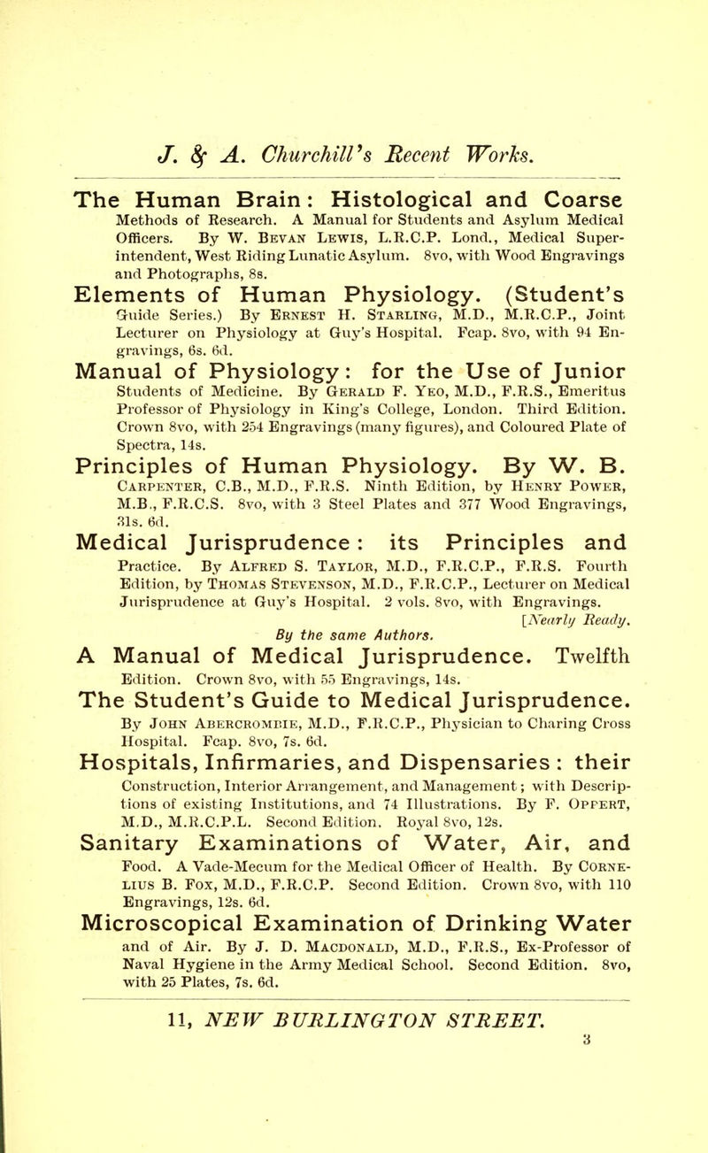The Human Brain: Histological and Coarse Methods of Kesearch. A Manual for Students and Asylum Medical Officers. By W. Bevan Lewis, L.R.C.P. Lond,, Medical Super- intendent, West Riding Lunatic Asylum. 8vo, with Wood Engravings and Photographs, 88. Elements of Human Physiology. (Student's Gruide Series.) By Ernest H. Starling, M.D., M.R.C.P., Joint Lecturer on Physiology at Guy's Hospital. Fcap. Svo, with 94 En- gravings, 6s. 6d. Manual of Physiology: for the Use of Junior Students of Medicine. By Gerald F. Yeo, M.D., F.R.S., Emeritus Professor of Physiology in King's College, London. Third Edition. Crown Svo, with 254 Engravings (many figures), and Coloured Plate of Spectra, 14s. Principles of Human Physiology. By W. B. Carpenter, C.B., M.D., F.R.S. Ninth Edition, by Henry Power, M.B., F.R.C.S. Svo, with 3 Steel Plates and 377 Wood Engravings, 31s. 6d. Medical Jurisprudence : its Principles and Practice. By Alfred S. Taylor, M.D., F.R.C.P., F.R.S. Fourth Edition, by Thomas Stevenson, M.D., F.R.C.P., Lecturer on Medical Jurisprudence at Guy's Hospital. 2 vols. Svo, with Engravings. {A'earlij Ready. By the same Authors. A Manual of Medical Jurisprudence. Twelfth Edition. Crown Svo, with 55 Engravings, 14s. The Student's Guide to Medical Jurisprudence. By John Abercromf.ie, M.D., F.R.C.P., Physician to Charing Cross Hospital. Fcap. Svo, 7s. 6d. Hospitals, Infirmaries, and Dispensaries : their Construction, Interior Arrangement, and Management; with Descrip- tions of existing Institutions, and 74 Illustrations. By F. Oppert, M.D., M.R.C.P.L. Second Edition. Ro^-al Svo, 12s. Sanitary Examinations of Water, Air, and Food. A Vade-Mecum for the Medical Officer of Health. By Corne- lius B. Fox, M.D., F.R.C.P. Second Edition. Crown 8vo, with 110 Engravings, 12s. 6d. Microscopical Examination of Drinking Water and of Air. By J. D. Macdonald, M.D., F.R.S., Ex-Professor of Naval Hygiene in the Army Medical School. Second Edition. Svo, with 25 Plates, 7s. 6d. 11, NEW BURLINGTON STREET.
