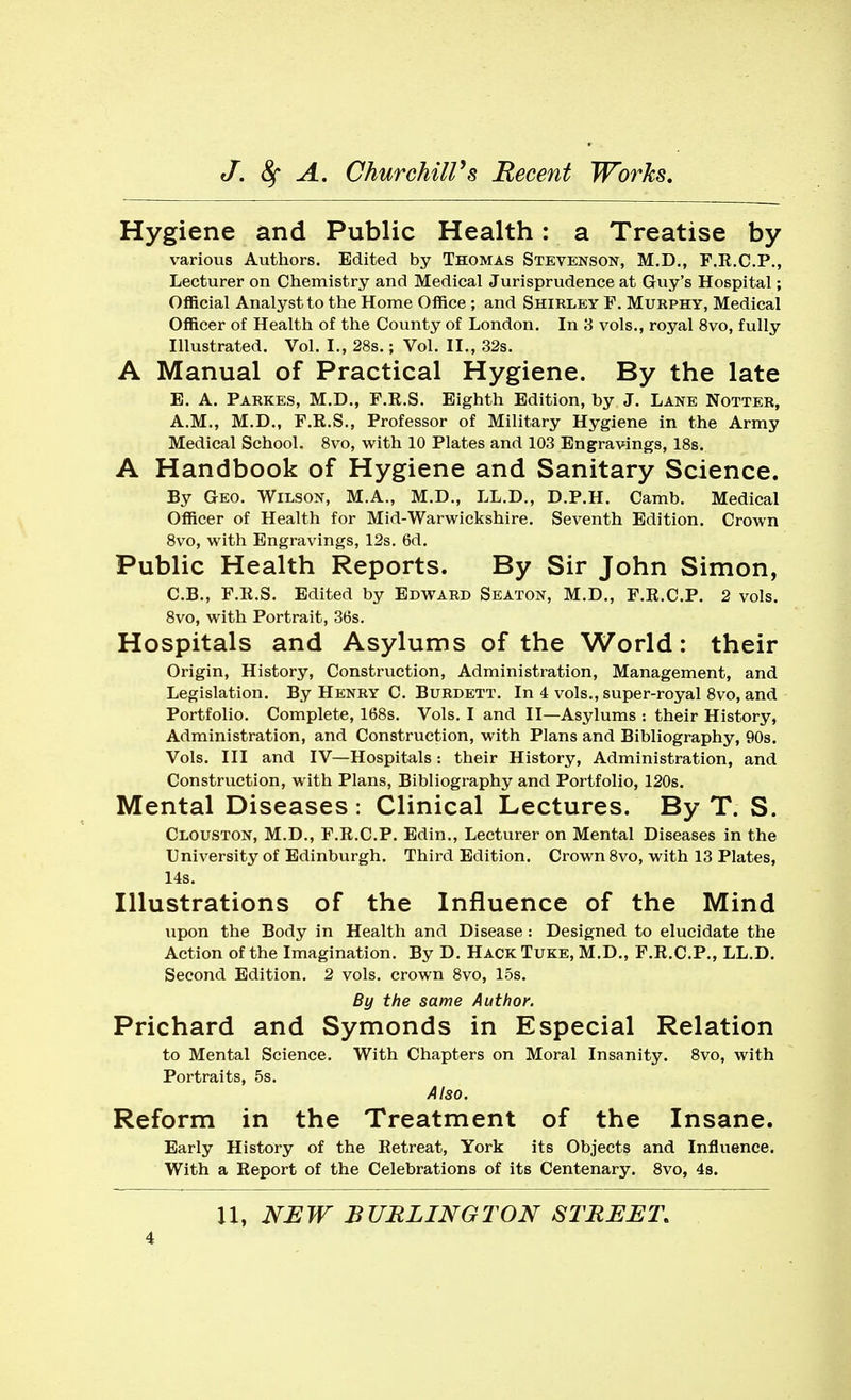 Hygiene and Public Health: a Treatise by various Authors. Edited by Thomas Stevenson, M.D., F.E.C.P., Lecturer on Chemistry and Medical Jurisprudence at Guy's Hospital; Official Analyst to the Home Office ; and Shirley F. Murphy, Medical Officer of Health of the County of London. In 8 vols., royal 8vo, fully Illustrated. Vol. I., 28s.; Vol. II., 32s. A Manual of Practical Hygiene. By the late E. A. Parkes, M.D., F.R.S. Eighth Edition, by J. Lane Notter, A.M., M.D., F.R.S., Professor of Military Hygiene in the Army Medical School. 8vo, with 10 Plates and 103 Engravings, 18s. A Handbook of Hygiene and Sanitary Science. By Geo. Wilson, M.A., M.D., LL.D., D.P.H. Camb. Medical Officer of Health for Mid-Warwickshire. Seventh Edition. Crown 8vo, with Engravings, 12s, 6d. Public Health Reports. By Sir John Simon, C.B., F.E.S. Edited by Edward Seaton, M.D., F.R.C.P. 2 vols. 8vo, with Portrait, 36s. Hospitals and Asylums of the World: their Origin, History, Construction, Administration, Management, and Legislation. By Henry C. Burdett. In 4 vols., super-royal 8vo, and Portfolio. Complete, 168s. Vols. I and II—Asylums : their History, Administration, and Construction, with Plans and Bibliography, 90s. Vols. Ill and IV—Hospitals : their History, Administration, and Construction, with Plans, Bibliography and Portfolio, 120s. Mental Diseases : Clinical Lectures. By T. S. Clouston, M.D., F.R.C.P. Edin., Lecturer on Mental Diseases in the University of Edinburgh. Third Edition. Crown 8vo, with 13 Plates, 14s. Illustrations of the Influence of the Mind upon the Body in Health and Disease: Designed to elucidate the Action of the Imagination. By D. Hack Tuke, M.D., F.R.C.P., LL.D. Second Edition. 2 vols, crown 8vo, 15s. By the same Author. Prichard and Symonds in Especial Relation to Mental Science. With Chapters on Moral Insanity. 8vo, with Portraits, 5s. Also. Reform in the Treatment of the Insane. Early History of the Retreat, York its Objects and Influence. With a Report of the Celebrations of its Centenary. Svo, 48. U, NEW BURLINGTON STREET.