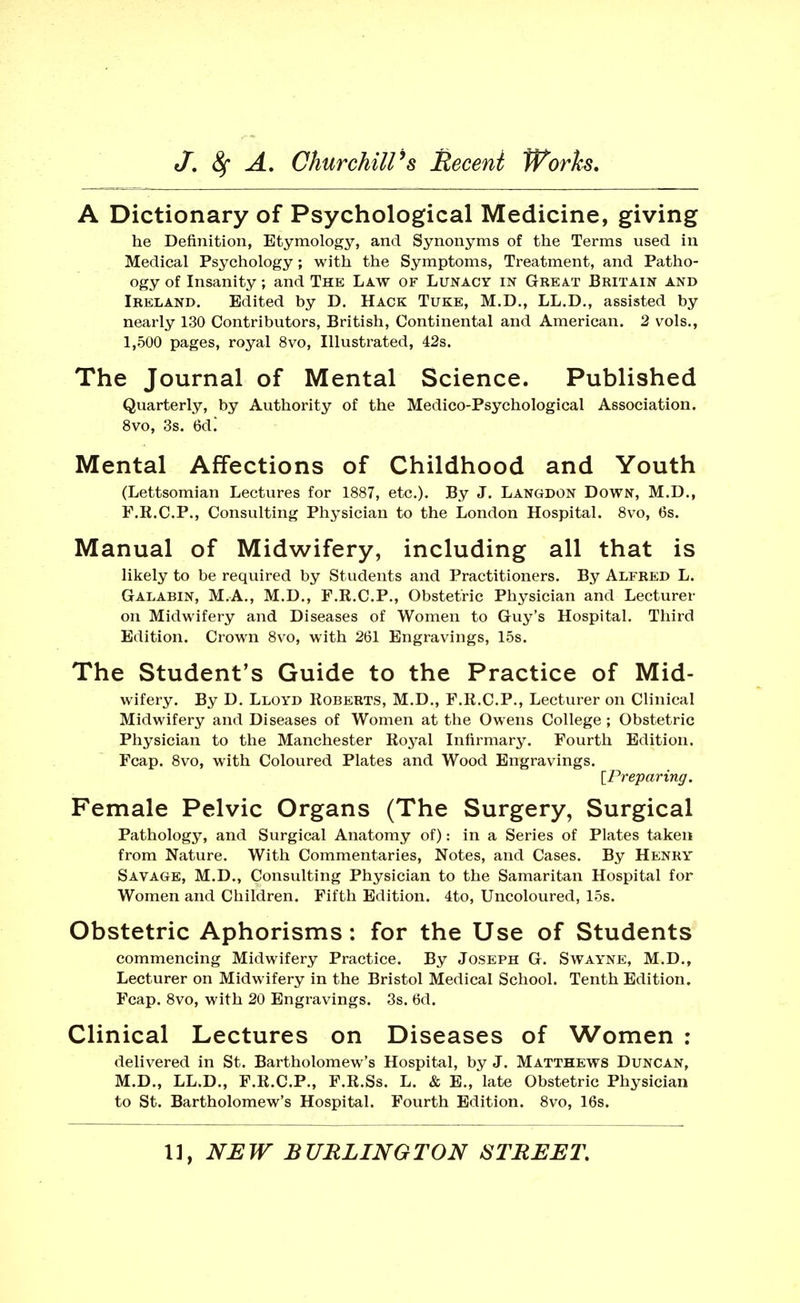 A Dictionary of Psychological Medicine, giving he Definition, Etymology, and Synonyms of the Terms used in Medical Psychology; with the Symptoms, Treatment, and Patho- ogy of Insanity; and The Law of Lunacy in Great Britain and Ireland. Edited by D. Hack Tuke, M.D., LL.D,, assisted by nearly 130 Contributors, British, Continental and American. 2 vols., 1,500 pages, royal 8vo, Illustrated, 42s. The Journal of Mental Science. Published Quarterly, by Authority of the Medico-Psychological Association. 8vo, 3s. 6d.' Mental Affections of Childhood and Youth (Lettsomian Lectures for 1887, etc.). By J. Langdon Down, M.D., F.K.C.P., Consulting Physician to the London Hospital. 8vo, 6s. Manual of Midwifery, including all that is likely to be required by Students and Practitioners. By Alfred L. Galabin, M.A., M.D., F.R.C.P., Obstetric Physician and Lecturer on Midwifery and Diseases of Women to Guy's Hospital. Third Edition. Crown 8vo, with 261 Engravings, 15s. The Student's Guide to the Practice of Mid- wifery. By D. Lloyd Roberts, M.D., F.R.C.P., Lecturer on Clinical Midwifery and Diseases of Women at the Owens College ; Obstetric Physician to the Manchester Royal Infirmary. Fourth Edition. Fcap. 8vo, with Coloured Plates and Wood Engravings. \^I\eparing. Female Pelvic Organs (The Surgery, Surgical Pathology, and Surgical Anatomy of): in a Series of Plates taken from Nature. With Commentaries, Notes, and Cases. By Henry Savage, M.D., Consulting Physician to the Samaritan Hospital for Women and Children. Fifth Edition. 4to, Uncoloured, 15s. Obstetric Aphorisms: for the Use of Students commencing Midwifery Practice. By Joseph G. Swayne, M.D., Lecturer on Midwifery in the Bristol Medical School. Tenth Edition. Fcap. 8vo, with 20 Engravings. 3s. 6d. Clinical Lectures on Diseases of Women ; delivered in St. Bartholomew's Hospital, by J. Matthews Duncan, M.D., LL.D., F.R.C.P., F.R.Ss. L. & E., late Obstetric Physician to St. Bartholomew's Hospital. Fourth Edition. 8vo, 16s.