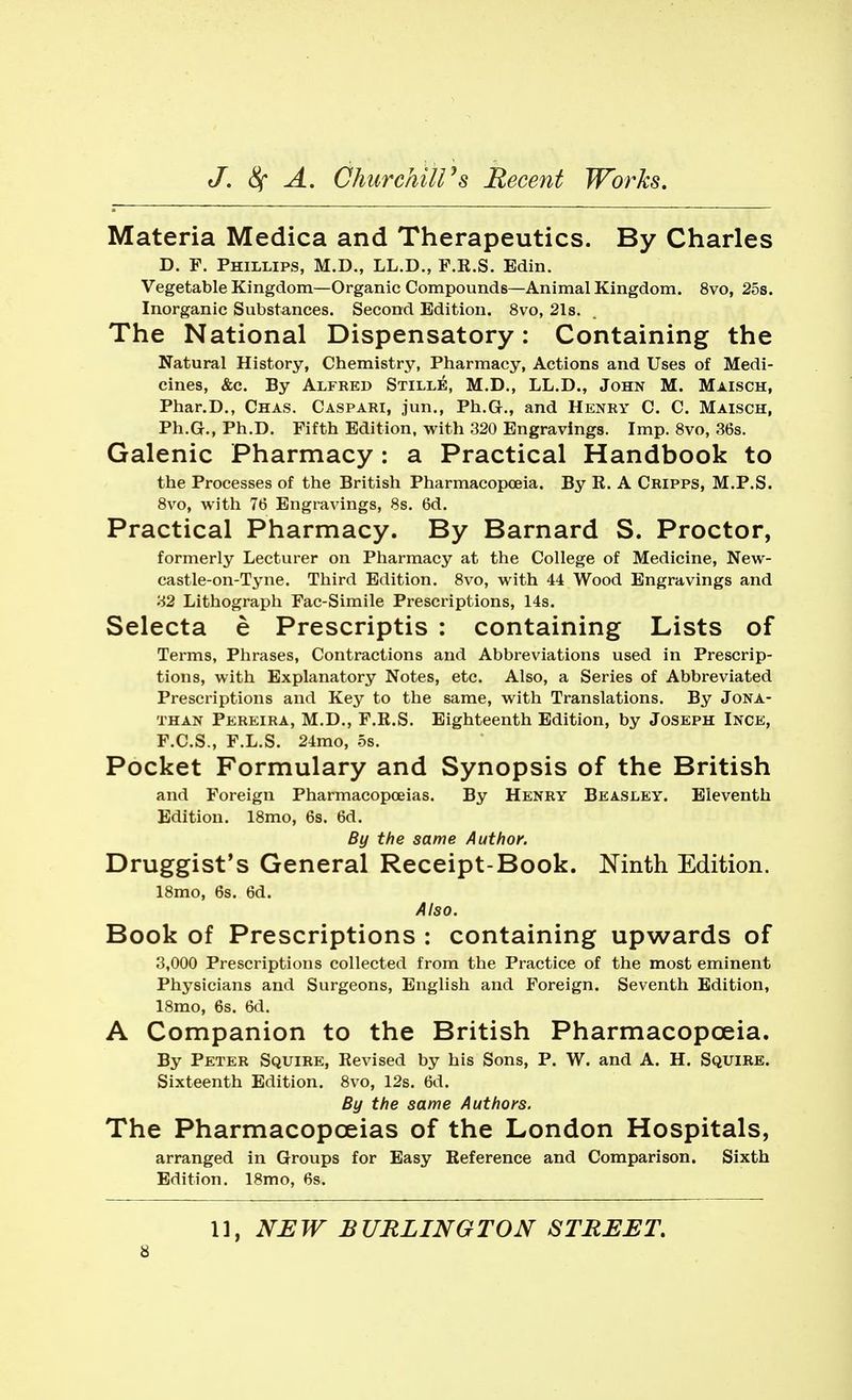 Materia Medica and Therapeutics. By Charles D. F. Phillips, M.D., LL.D., F.R.S. Edin. Vegetable Kingdom—Organic Compounds—Animal Kingdom. 8vo, 25s. Inorganic Substances. Second Edition. 8vo, 21s. The National Dispensatory: Containing the Natural History, Chemistry, Pharmacy, Actions and Uses of Medi- cines, &c. By Alfred Stille, M.D., LL.D., John M. Maisch, Phar.D., Chas. Caspari, jun., Ph.G., and Henry C. C. Maisch, Ph.G., Ph.D. Fifth Edition, with 320 Engravings. Imp. 8vo, 36s. Galenic Pharmacy: a Practical Handbook to the Processes of the British Pharmacopoeia. By R. A Cripps, M.P.S. 8vo, with 76 Engravings, 8s. 6d. Practical Pharmacy. By Barnard S. Proctor, formerly Lecturer on Pharmacy at the College of Medicine, New- castle-on-Tyne. Third Edition. 8vo, with 44 Wood Engravings and 32 Lithograph Fac-Simile Prescriptions, 14s. Selecta e Prescriptis : containing Lists of Terms, Phrases, Contractions and Abbreviations used in Prescrip- tions, with Explanatory Notes, etc. Also, a Series of Abbreviated Prescriptions and Key to the same, with Translations. By Jona- than Pereira, M.D., F.R.S. Eighteenth Edition, by Joseph Ince, F.C.S., F.L.S. 24mo, os. Pocket Formulary and Synopsis of the British and Foreign Pharmacopoeias. By Henry Beasley. Eleventh Edition. 18mo, 6s. 6d. By the same Author. Druggist's General Receipt-Book. Ninth Edition. 18mo, 6s. 6d. Also. Book of Prescriptions : containing upwards of 3,000 Prescriptions collected from the Practice of the most eminent Physicians and Surgeons, English and Foreign. Seventh Edition, 18mo, 6s. 6d. A Companion to the British Pharmacopoeia. By Peter Squire, Revised by his Sons, P. W. and A. H. Squire. Sixteenth Edition. 8vo, 12s. 6d. By the same Authors. The Pharmacopoeias of the London Hospitals, arranged in Groups for Easy Reference and Comparison. Sixth Edition. 18mo, 6s. 11, NEW BURLINGTON STREET,