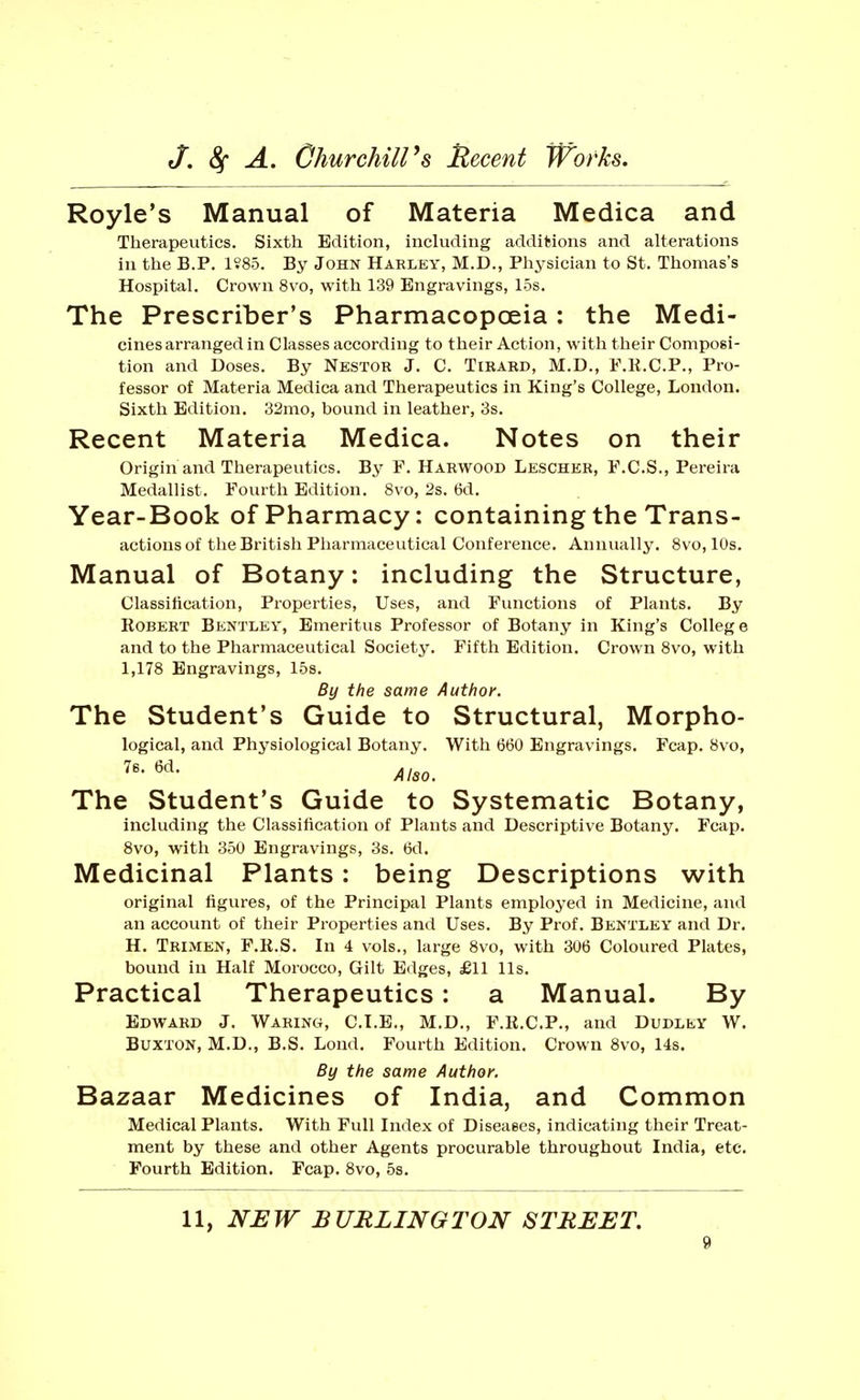 Royle's Manual of Materia Medica and Therapeutics. Sixth Edition, including additions and alterations ill the B.P. 1?85. By John Harley, M.D., Physician to St. Thomas's Hospital. Crown 8vo, with 139 Engravings, 15s. The Prescriber's Pharmacopoeia: the Medi- cinesarranged in Classes according to their Action, with their Composi- tion and Doses. By Nestor J. C. Tirard, M.D., F.R.C.P., Pro- fessor of Materia Medica and Therapeutics in King's College, London. Sixth Edition. 32mo, bound in leather, 3s. Recent Materia Medica. Notes on their Origin and Therapeutics. By F. Harwood Lescher, F.C.S., Pereira Medallist. Fourth Edition. 8vo, 2s. 6d. Year-Book of Pharmacy: containing the Trans- actions of the British Pharmaceutical Conference. Annually. 8vo, lUs. Manual of Botany: including the Structure, Classitication, Properties, Uses, and Functions of Plants. By Robert Bentley, Emeritus Professor of Botany in King's College and to the Pharmaceutical Society. Fifth Edition. Crown 8vo, with 1,178 Engravings, 15s. By the same Author. The Student's Guide to Structural, Morpho- logical, and Physiological Botany. With 660 Engravings. Fcap. 8vo, Also. The Student's Guide to Systematic Botany, including the Classification of Plants and Descriptive Botany. Fcap. 8vo, with 350 Engravings, 3s. 6d. Medicinal Plants: being Descriptions with original figures, of the Principal Plants employed in Medicine, and an account of their Properties and Uses. By Prof. Bentley and Dr. H. Trimen, F.R.S. In 4 vols., large 8vo, with 306 Coloured Plates, bound in Half Morocco, Gilt Edges, £11 lis. Practical Therapeutics: a Manual. By Edward J. Waring, C.I.E., M.D., F.R.C.P., and Dudley W. Buxton, M.D., B.S. Lond. Fourth Edition. Crown 8vo, 14s. By the same Author. Bazaar Medicines of India, and Common Medical Plants. With Full Index of Diseases, indicating their Treat- ment by these and other Agents procurable throughout India, etc. Fourth Edition. Fcap. 8vo, 5s. 11, NEW BURLINGTON STREET,