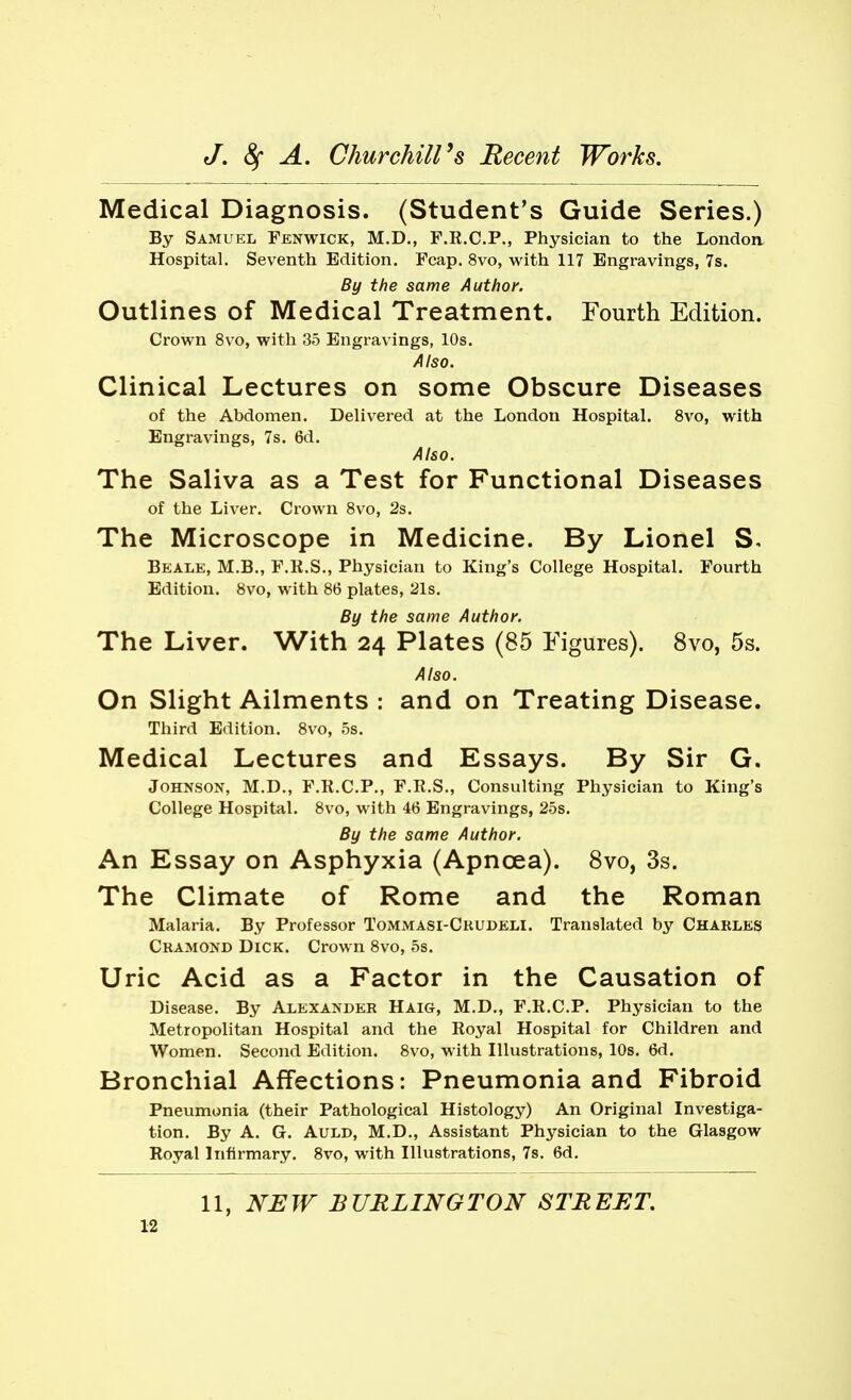 Medical Diagnosis. (Student's Guide Series.) By Samuel Fenwick, M.D., F.K.C.P., Physician to the Londoa Hospital. Seventh Edition. Fcap. 8vo, with 117 Engravings, 7s. By the same Author. Outlines of Medical Treatment. Fourth Edition. Crown 8vo, with 35 Engravings, 10s. Also. Clinical Lectures on some Obscure Diseases of the Abdomen. Delivered at the London Hospital. 8vo, with Engravings, 7s. 6d. Also. The Saliva as a Test for Functional Diseases of the Liver. Crown 8vo, 2s. The Microscope in Medicine. By Lionel S, Beale, M.B., F.R.S., Physician to King's College Hospital. Fourth Edition. 8vo, with 86 plates, 21s. By the same Author. The Liver. With 24 Plates (85 Figures). 8vo, 5s. Also. On Slight Ailments : and on Treating Disease. Third Edition. 8vo, 5s, Medical Lectures and Essays. By Sir G. Johnson, M.D., F.R.C.P., F.R.S., Consulting Physician to King's College Hospital. 8vo, with 46 Engravings, 25s. By the same Author. An Essay on Asphyxia (Apnoea). 8vo, 3s. The Climate of Rome and the Roman Malaria. By Professor Tommasi-Ckudeli. Translated by Charles Ckamond Dick. Crown 8vo, 5s. Uric Acid as a Factor in the Causation of Disease. By Alexander Haig, M.D., F.R.C.P. Physician to the Metropolitan Hospital and the Royal Hospital for Children and Women. Second Edition. 8vo, with Illustrations, 10s. 6d. Bronchial Affections: Pneumonia and Fibroid Pneumonia (their Pathological Histology) An Original Investiga- tion. By A. G. AuLD, M.D., Assistant Physician to the Glasgow Royal Infirmary. 8vo, with Illustrations, 7s. 6d. 11, NEW BURLINGTON STREET,