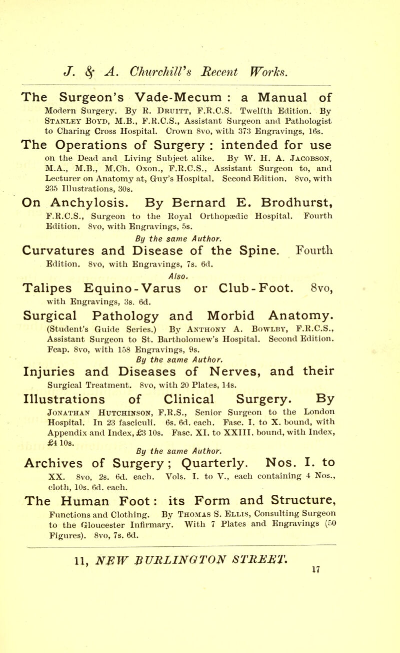 The Surgeon's Vade-Mecum : a Manual of Modern Surgery. By R. Druitt, F.R.C.S. Twelfth Edition. By Stanley Boyd, M.B., F.R.C.S., Assistant Surgeon and Pathologist to Charing Cross Hospital, Crown 8vo, with 373 Engravings, 16s. The Operations of Surgery : intended for use on the Dead and Living Subject alike. By W. H. A. Jacobson, M.A., M.B., M.Ch. Oxon., F.R.C.S., Assistant Surgeon to, and Lecturer on Anatomy at, Guy's Hospital. Second Edition. 8vo, with 235 Illustrations, 30s. On Anchylosis. By Bernard E. Brodhurst, F.R.C.S., Surgeon to the Royal Orthop^edic Hospital. Fovirth Edition. 8vo, with Engravings, 5s. By the same Author. Curvatures and Disease of the Spine. Fourth Edition, 8vo, with Engravings, 7s. 6d. Also. Talipes Equino-Varus or Club-Foot. 8vo, with Engravings, 3s. 6d, Surgical Pathology and Morbid Anatomy. (Student's Guide Series.) By Anthony A. Bowlby, F.R.C.S., Assistant Surgeon to St. Bartholomew's Hospital. Second Edition. Fcap. 8vo, with 158 Engravings, 9s, By the same Author. Injuries and Diseases of Nerves, and their Surgical Treatment. 8vo, with 20 Plates, 14s, Illustrations of Clinical Surgery. By Jonathan Hutchinson, F.R.S., Senior Surgeon to the London Hospital. In 23 fasciculi. 6s. 6d. each. Fasc. I, to X. bound, with Appendix and Index, £3 10s. Fasc, XI. to XXIII. bound, with Index, £4 10s. By the same Author. Archives of Surgery; Quarterly. Nos. I. to XX. 8vo, 2s. 6d. each. Vols, I. to V., each containing 4 Nos,, cloth, 10s. 6d, each. The Human Foot: its Form and Structure, Functions and Clothing. By Thomas S. Ellis, Consulting Surgeon to the Gloucester Infirmary. With 7 Plates and Engravings (50 Figures). 8vo, 7s. 6d. H, NEW BURLINGTON STREET^