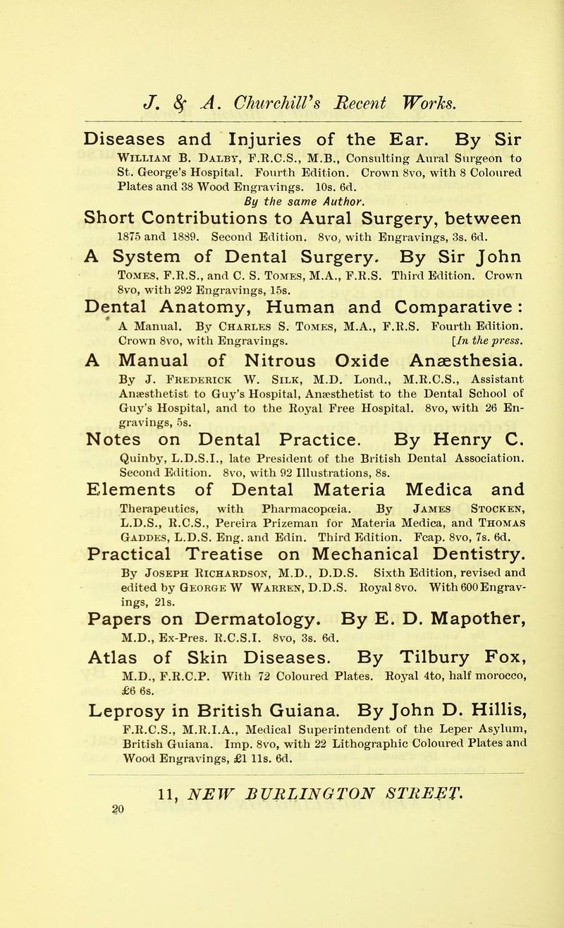 Diseases and Injuries of the Ear. By Sir William B. Dalby, F.E.C.S., M.B., Consulting Aural Surgeon to St. George's Hospital. Fourth Edition. Crown 8vo, with 8 Coloured Plates and 38 Wood Engravings. 10s. 6d. By the same Author. Short Contributions to Aural Surgery, between 1875 and 1889. Second Edition. 8vo, with Engravings, 3s. 6d. A System of Dental Surgery. By Sir John Tomes, F.R.S., and C. S. Tomes, M.A., F.R.S. Third Edition. Crown 8vo, with 292 Engravings, 15s. Dental Anatomy, Human and Comparative: A Manual. By Charles S. Tomes, M.A., F.R.S. Fourth Edition. Crown 8vo, with Engravings. {In the press. A Manual of Nitrous Oxide Anaesthesia. By J. Frederick W. Silk, M.D. Lond,, M.R.C.S., Assistant Anaesthetist to Guy's Hospital, Anaesthetist to the Dental School of Guy's Hospital, and to the Royal Free Hospital. Svo, with 26 En- gravings, 5s. Notes on Dental Practice. By Henry C. Quinby, L.D.S.I., late President of the British Dental Association. Second Edition. 8vo, with 92 Illustrations, 8s. Elements of Dental Materia Medica and Therapeutics, with Pharmacopoeia. By James Stocken, L.D.S., R.C.S., Pereira Prizeman for Materia Medica, and Thomas Gaddes, L.D.S. Eng. and Edin. Third Edition. Fcap. 8vo, 7s. 6d. Practical Treatise on Mechanical Dentistry. By Joseph Richardson, M.D., D.D.S. Sixth Edition, revised and edited by George W Warren, D.D.S. Royal Svo. With 600Engrav- ings, 21s. Papers on Dermatology. By E. D. Mapother, M.D., Ex-Pres. R.C.S.I. Svo, 3s. 6d. Atlas of Skin Diseases. By Tilbury Fox, M.D., F.R.C.P. With 72 Coloured Plates. Royal 4to, half morocco, £6 6s. Leprosy in British Guiana. By John D. Hillis, F.R.C.S., M.R.I.A., Medical Superintendent of the Leper Asylum, British Guiana. Imp. Svo, with 22 Lithographic Coloured Plates and Wood Engravings, £1 lis. 6d. 11, NEW BURLINGTON STRUCT.