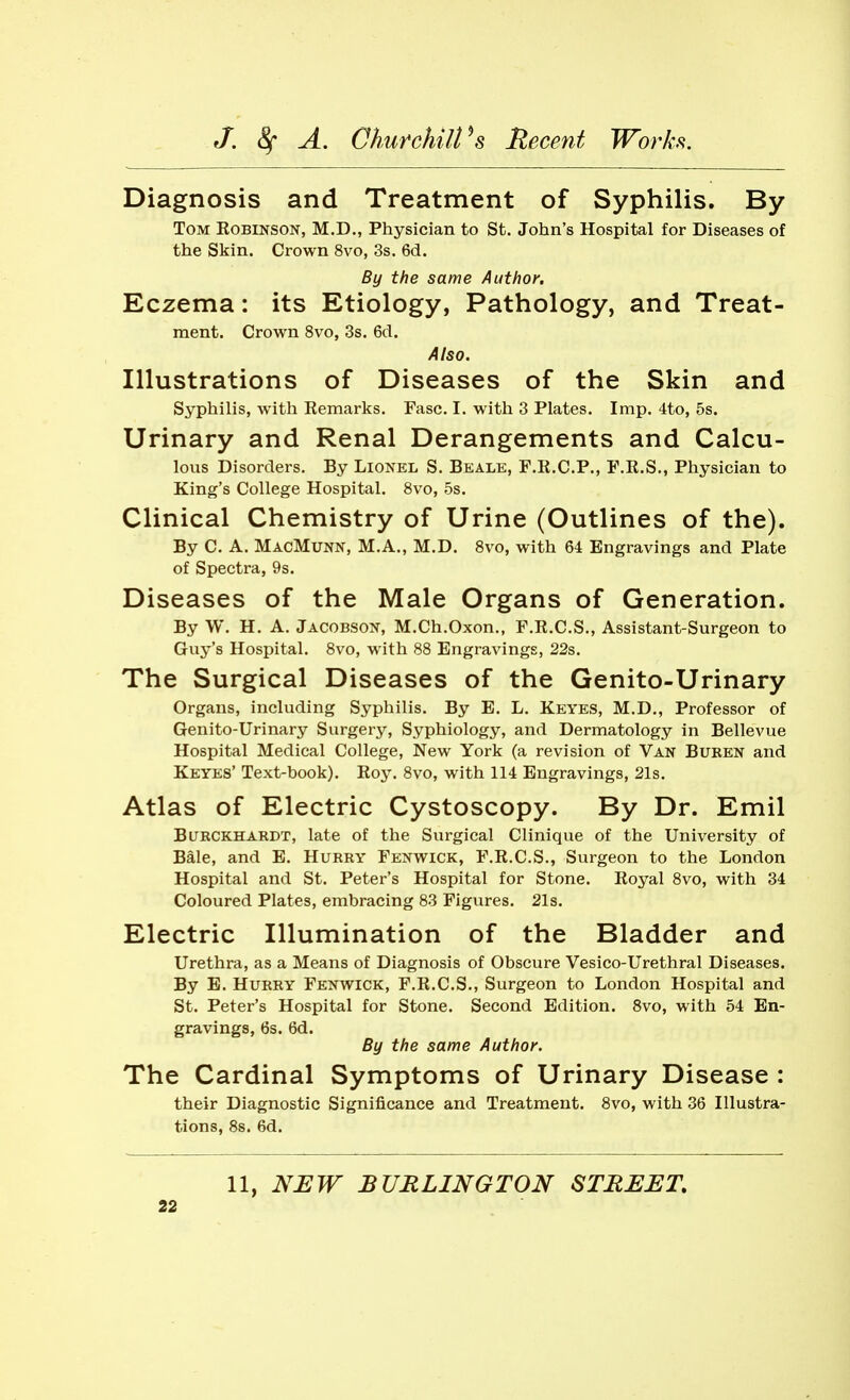 Diagnosis and Treatment of Syphilis. By Tom Eobinson, M.D., Physician to St. John's Hospital for Diseases of the Skin. Crown 8vo, 3s. 6d. By the same Author. Eczema: its Etiology, Pathology, and Treat- ment. Crown 8vo, 3s. 6d. Also. Illustrations of Diseases of the Skin and Syphilis, with Remarks, Fasc. I. with 3 Plates. Imp. 4to, 5s. Urinary and Renal Derangements and Calcu- lous Disorders. By Lionel S. Beale, F.R.C.P., F.R.S., Physician to King's College Hospital. 8vo, 5s. Clinical Chemistry of Urine (Outlines of the). By C. A. MacMunn, M.A., M.D. 8vo, with 64 Engravings and Plate of Spectra, 9s. Diseases of the Male Organs of Generation. By W. H. A. Jacobson, M.Ch.Oxon., F.R.C.S., Assistant-Surgeon to Guy's Hospital. 8vo, with 88 Engravings, 22s. The Surgical Diseases of the Genito-Urinary Organs, including Syphilis. By E. L. Keyes, M.D., Professor of Genito-Urinary Surgery, Syphiology, and Dermatology in Bellevue Hospital Medical College, New York (a revision of Van Buren and Keyes' Text-book). Roy. 8vo, with 114 Engravings, 21s. Atlas of Electric Cystoscopy. By Dr. Emil BURCKHARDT, late of the Surgical Clinique of the University of Bale, and E. Hurry Fenwick, F.R.C.S., Surgeon to the London Hospital and St. Peter's Hospital for Stone. Royal 8vo, with 34 Coloured Plates, embracing 83 Figures. 21s. Electric Illumination of the Bladder and Urethra, as a Means of Diagnosis of Obscure Vesico-Urethral Diseases. By E. Hurry Fenwick, F.R.C.S., Surgeon to London Hospital and St. Peter's Hospital for Stone. Second Edition. Bvo, with 54 En- gravings, 6s. 6d. By the same Author. The Cardinal Symptoms of Urinary Disease : their Diagnostic Significance and Treatment. 8vo, with 36 Illustra- tions, 8s. 6d. 11, NUW BURLINGTON STREET.