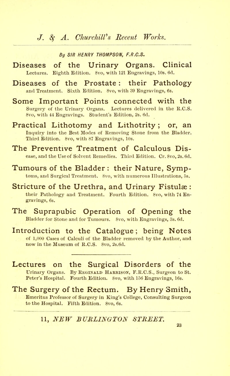 By SIR HENRY THOMPSON, F.R.C.S. Diseases of the Urinary Organs. Clinical Lectures. Eighth Edition. 8vo, with 121 Engravings, 10s. 6d. Diseases of the Prostate: their Pathology and Treatment. Sixth Edition. 8vo, with 39 Engravings, 6s. Some Important Points connected with the Surgery of the Urinary Organs. Lectures delivered in the R.C.S. 8vo, with 44 Engravings. Student's Edition, 2s. 6d. Practical Lithotomy and Lithotrity; or, an Inquiry into the Best Modes of Removing Stone from the Bladder. Third Edition. Svo, with 87 Engravings, 10s. The Preventive Treatment of Calculous Dis- ease, and the Use of Solvent Remedies. Third Edition. Cr. Svo, 2s. 6d. Tumours of the Bladder : their Nature, Symp- toms, and Surgical Treatment. 8vo, with numerous Illustrations, 5s. Stricture of the Urethra, and Urinary Fistulae : their Pathology and Treatment. Fourth Edition. 8vo, with 74 En- gravings, 6s. The Suprapubic Operation of Opening the Bladder for Stone and for Tumours. Svo, with Engravings, 3s. 6d. Introduction to the Catalogue; being Notes of 1,000 Cases of Calculi of the Bladder removed by the Author, and now in the Museum of R.C.S. Svo, 2s.6d. Lectures on the Surgical Disorders of the Urinary Organs. By Reginald Harrison, F.R.C.S., Surgeon to St. Peter's Hospital. Fourth Edition. Svo, with 156 Engravings, 16s, The Surgery of the Rectum. By Henry Smith, Emeritus Professor of Surgery in King's College, Consulting Surgeon to the Hospital. Fifth Edition. Svo, 6s. 11, NEW BURLINGTON STREET.