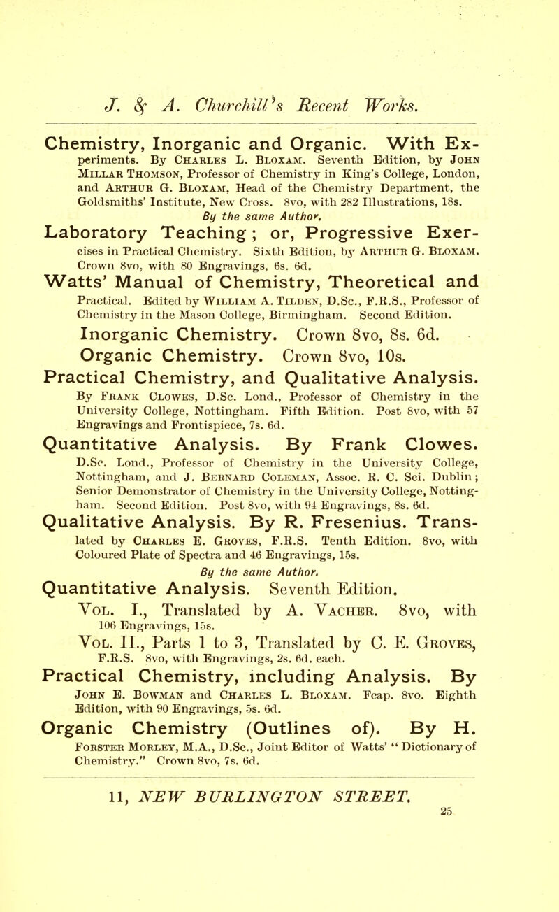 Chemistry, Inorganic and Organic. With Ex- periments. By Charles L. Bloxam. Seventh Edition, by John Millar Thomson, Professor of Chemistry in King's College, London, and Arthur G. Bloxam, Head of the Chemistry Department, the Goldsmiths' Institute, New Cross. 8vo, with 282 Illustrations, 18s. By the same Authof. Laboratory Teaching; or, Progressive Exer- cises in Practical Chemistry. Sixth Edition, by Arthur G. Bloxam. Crown 8vo, with 80 Engravings, 6s. 6d. Watts' Manual of Chemistry, Theoretical and Practical. Edited by William A. Tildkn, D.Sc, F.E.S., Professor of Chemistry in the Mason College, Birmingham. Second Edition. Inorganic Chemistry. Crown 8vo, 8s. 6d. Organic Chemistry. Crown 8vo, 10s. Practical Chemistry, and Qualitative Analysis. By Frank Clowks, D.Sc. Lond., Professor of Chemistry in the University College, Nottingham. Fifth Edition. Post 8vo, with 57 Engravings and Frontispiece, 7s. 6d. Quantitative Analysis. By Frank Clowes. D.Sc. Lond., Professor of Chemistry in the University College, Nottingham, and J. Bernard Coleman, Assoc. R. C. Sci. Dublin; Senior Demonstrator of Chemistry in the University College, Notting- ham. Second Edition. Post 8vo, with 94 Engravings, 8s. 6d. Qualitative Analysis. By R. Fresenius. Trans- lated by Charles E. Groves, F.R.S. Tenth Edition. 8vo, with Coloured Plate of Spectra and 46 Engravings, 15s. By the same Author. Quantitative Analysis. Seventh Edition. Vol. I., Translated by A. Vacher. 8vo, with 106 Engravings, 15s. Vol. II., Parts 1 to 3, Translated by C. E. Groves, F.R.S. 8vo, with Engravings, 2s. 6d. each. Practical Chemistry, including Analysis. By John E. Bovtman and Charles L. Bloxam. Fcap. 8vo. Eighth Edition, with 90 Engravings, 5s. 6d. Organic Chemistry (Outlines of). By H. FoRSTER MoRLEY, M.A., D.Sc, Joint Editor of Watts' Dictionary of Chemistry. Crown 8vo, 7s. 6d. 11, NUW BURLINGTON STREET,