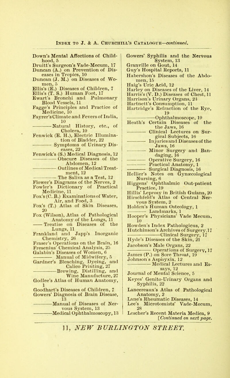 Down's Mental Affections of Child- hood, 5 Druitt's Surgeon's Vade-Mecum, 17 Duncan (A.) on Prevention of Dis- eases in Tropics, 10 Duncan (J. M.) on Diseases of Wo- men, 5 Ellis's (E.) Diseases of Children, 7 Ellis's (T. S.) Human Foot, 17 Ewart's Bronchi and Pulmonary Blood Vessels, 11 Fagge's Priiiciples and Practice of Medicine, 10 Favrer's Climate and Fevers of India, 10 Natural History, etc., of Cholera, 10 Fenwick (E. H.), Electric Illumina- tion of Bladder, 22 Sj'mptoms of Urinary Dis- eases, 22 Fenwick's (S.) Medical Diagnosis, 12 Obscure Diseases of the Abdomen, 12 Outlines of Medical Treat- ment, 12 The Saliva as a Test, 12 Flower's Diagrams of the Nerves, 2 Fowler's Dictionary of Practical Medicine, 11 Fox's (C. B.) Examinations of Water, Air, and Food, 3 Fox's (T.) Atlas of Skin Diseases, 20 Fox (Wilson), Atlas of Pathological Anatomy of the Lungs, 11 Treatise on Diseases of the Lungs, 11 Frankland and Japp's Inorganic Chemistry, 26 Fraser's Operations on the Brain, 16 Fresenius' Chemical Analysis, 25 Galabin's Diseases of Women, 6 Manual of Midwifery, 5 Gardner's Bleaching, Dyeing, and Calico Printing, 27 Brewing, Distilling, and Wine Manufacture, 27 Godlee's Atlas of Human Anatomy, 1 Goodhart's Diseases of Children, 7 Gowers' Diagnosis of Brain Disease, 13 Manual of Diseases of Ner- vous System, 13 Medical Ophthalmoscopy, 13 Gowers' Syphilis and the Nervous System, 13 Granville on Gout, 14 Guy's Hospital Reports, 11 Habershon's Diseases of the Abdo- men, 15 Haig's Uric Acid, 12 Harley on Diseases of the Liver, 14 Harris's (V. D.) Diseases of Chest, 11 Harrison's Urinary Organs, 2^ Hartnett's Consumption, 11 Hartridge's Refraction of the Eye, 19 ■ Ophthalmoscope, 19 Heath's Certain Diseases of the the Jaws, 16 Clinical Lectures on Sur- gical Subjects, 16 Injuries and Diseases of the Jaws, 16 Minor Surgery and Ban- daging, 16 Operative Surgery, 16 Practical Anatomy, 1 Surgical Diagnosis, 16 Hellier's Notes on Gyneecological Nursing, 6 Higgens' Ophthalmic Out-patient Practice, 19 Hillis' Leprosy in British Guiana, 20 Hirschfeld's Atlas of Central Ner- vous System, 2 Holden's Human Osteology, 1 Landmarks, 1 Hooper's Physicians' Vade Mecuiri. 10 Howden's Index Pathologicus, 2 Hutchinson's Archives of Surgery,17 Clinical Surgery, 17 Hyde's Diseases of the Skin, 21 Jacobson's Male Organs, 22 Operations of Surgery, 17 James (P.) on Sore Throat, 19 Johnson's Aspiiyxia, 12 Medical Lectures and Es- says, 12 Journal of Mental Science, 5 Keyes' Genito-Urinary Organs and Syphilis, 22 Lancereaux's Atlas of Pathological Anatomy, 2 Lane's Rheumatic Diseases, 14 Lee's Microtomists' Vade-Mecum, 28 Lescher's Recent Materia Medica, 9 [Continued on next page.