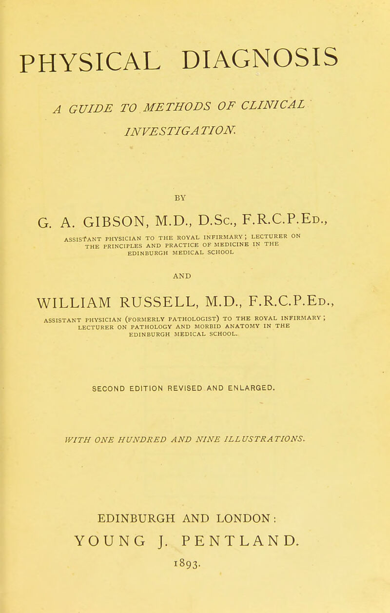 A GUIDE TO METHODS OF CLINICAL ■ INVESTIGATION. BY G. A. GIBSON, M.D., D.Sc, F.R.C.P.Ed., ASSIS-fANT PHYSICIAN TO THE ROYAL INFIRMARY; LECTURER ON THE PRINCIPLES AND PRACTICE OF MEDICINE IN THE EDINBURGH MEDICAL SCHOOL AND WILLIAM RUSSELL, M.D., F.R.C.P.Ed., ASSISTANT PHYSICIAN (FORMERLY PATHOLOGIST) TO THE ROYAL INFIRMARY ; LECTURER ON PATHOLOGY AND MORBID ANATOMY IN THE EDINBURGH MEDICAL SCHOOL. SECOND EDITION REVISED AND ENLARGED. WITH ONE HUNDRED AND NINE ILLUSTRATIONS. EDINBURGH AND LONDON: YOUNG J. PENTLAND. 1893.