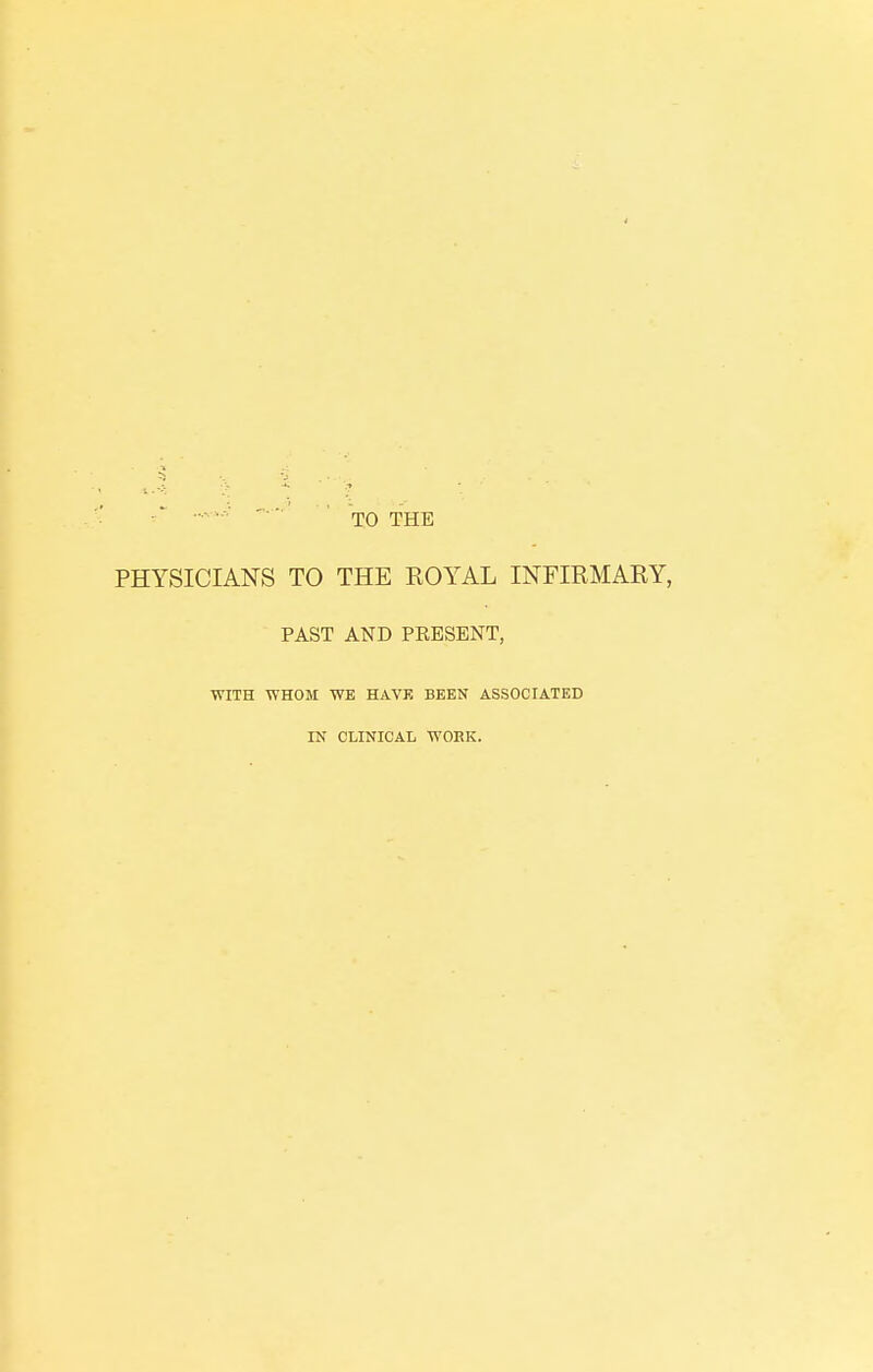 TO THE PHYSICIANS TO THE ROYAL INFIRMARY, PAST AND PRESENT, WITH WHOM WE HAVE BEEN ASSOCIATED IN CLINICAL WORK.