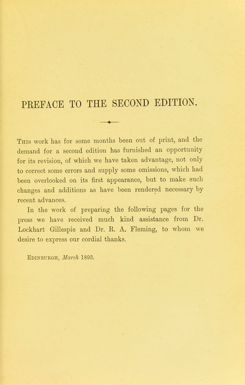 PEEFACE TO THE SECOND EDITION. This Avork has for some months been out of print, and the demand for a second edition has furnished an opportunity for its revision, of which we have taken advantage, not only to correct some errors and supply some omissions, which had been overlooked on its first appearance, but to make such changes and additions as have been rendered necessary by recent advances. In the work of preparing the following pages for the press we have received much kind assistance from Dr. Lockhart Gillespie and Dr. R. A. Fleming, to whom we desire to express our cordial thanks. Edinburgh, March 1893.
