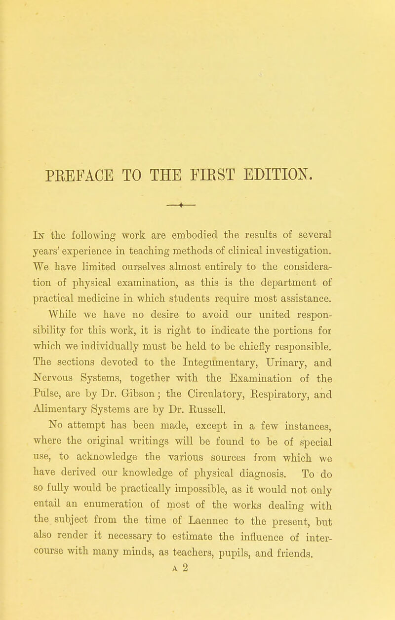 —♦— In the following work are embodied the results of several years' experience in teaching methods of clinical investigation. We have limited ourselves almost entirely to the considera- tion of physical examination, as this is the department of practical medicine in which students require most assistance. While we have no desire to avoid our united respon- sibility for this work, it is right to indicate the portions for which we individually must be held to be chiefly responsible. The sections devoted to the Integumentary, Urinary, and Nervous Systems, together with the Examination of the Pulse, are by Dr. Gibson; the Circulatory, Eespiratory, and Alimentary Systems are by Dr. Russell. No attempt has been made, except in a few instances, where the original writings will be found to be of special use, to acknowledge the various sources from which we have derived our knowledge of physical diagnosis. To do so fully would be practically impossible, as it would not only entail an enumeration of most of the works dealing with the subject from the time of Laennec to the present, but also render it necessary to estimate the influence of inter- course with many minds, as teachers, pupils, and friends. A 2