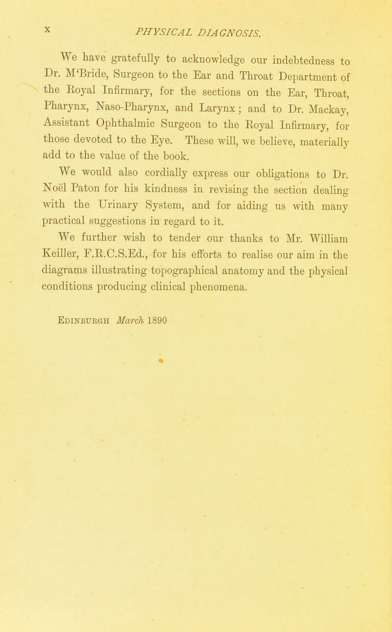 We have gratefully to acknowledge our indebtedness to Dr. M'Bride, Surgeon to the Ear and Throat Department of the Koyal Infirmary, for the sections on the Ear, Throat, Pharynx, Naso-Pharynx, and Larynx; and to Dr. Mackay, Assistant Ophthalmic Surgeon to the Eoyal Infirmary, for those devoted to the Eye. These will, we believe, materially add to the value of the book. We would also cordially express our obligations to Dr. Noel Paton for his kindness in revising the section dealing with the Urinary System, and for aiding us -with many practical suggestions in regard to it. We further wish to tender our thanks to Mr. William Keiller, F.K.C.S.Ed., for his eftbrts to realise our aim in the diagrams illustrating topographical anatomy and the physical conditions producing clinical phenomena.