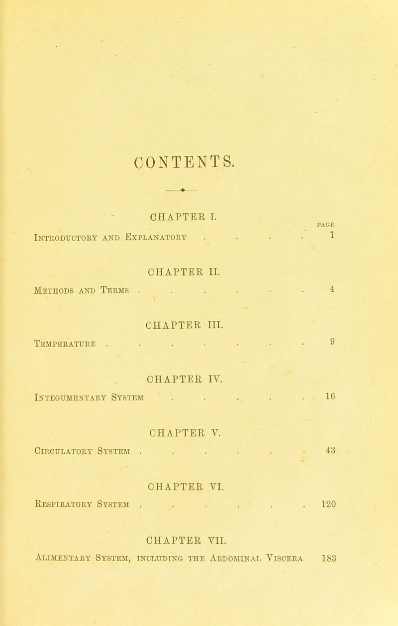 CONTENTS. —♦— CHAPTER I. PAGE iNTfiODUCTOEY AND EXPLANATORY .... 1 CHAPTER II. Methods and Terms . . . . • -4 CHAPTER III. Temperature 9 CHAPTER IV. Integumentary System . . ., . .16 CHAPTER V. Circulatory System ...... 43 CHAPTER VI. Respiratory System . . . . ■ . . 120 CHAPTER VII. Alimentary System, including the Abdominal Viscera 183
