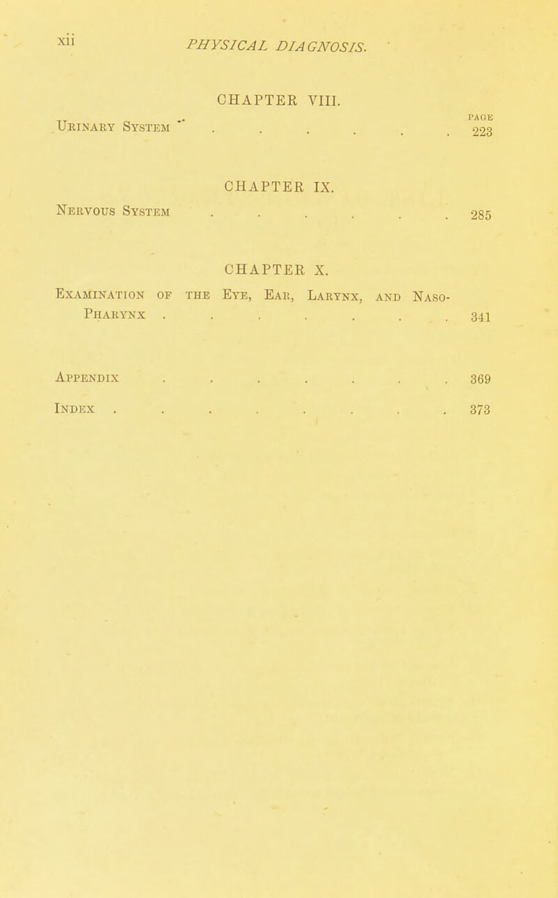 CHAPTER VIII. PAGE Urinary System 223 CHAPTER IX. Nervous System . . . . . .285 CHAPTER X. Examination of the Eye, Ear, Larynx, and Naso- pharynx ....... 341 Appenbix Index 369 373