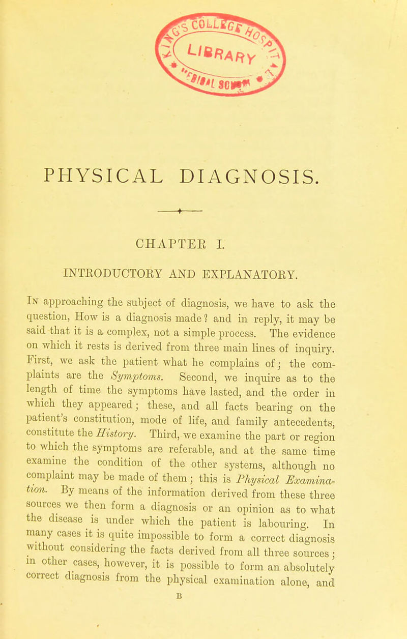 PHYSICAL DIAGNOSIS. + CHAPTEE I. INTRODUCTOKY AND EXPLANATOEY. In approaching the subject of diagnosis, we have to ask the question, How is a diagnosis made 1 and in reply, it may be said that it is a complex, not a simple process. The evidence on which it rests is derived from three main lines of inquiry. First, we ask the patient what he complains of; the com- plaints are the Symptoms. Second, we inquire as to the length of time the symptoms have lasted, and the order in which they appeared; these, and all facts bearing on the patient's constitution, mode of life, and family antecedents, constitute the History. Third, we examine the part or region to which the symptoms are referable, and at the same time examine the condition of the other systems, although no complaint may be made of them; this is Physical Examina- tion. By means of the information derived from these three sources we then form a diagnosis or an opinion as to what the disease is under which the patient is labouring. In many cases it is quite impossible to form a correct diagnosis without considering the facts derived from all three sources; in other cases, however, it is possible to form an absolutely correct diagnosis from the physical examination alone, and