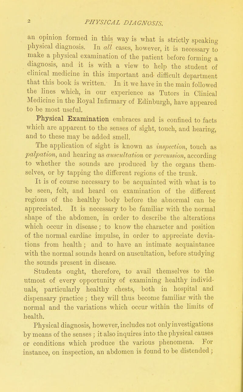 an opinion formed in this way is what is strictly speaking physical diagnosis. In all cases, however, it is necessary to make a physical examination of the patient before forming a diagnosis, and it is with a view to help the student of clinical medicine in this important and difficult department that this book is written. In it we have in the main followed the lines which, in our experience as Tutors in Clinical Medicine in the Royal Infirmary of Edinburgh, have appeared to be most useful. Physical Examination embraces and is confined to facts which are apparent to the senses of sight, touch, and hearing, and to these may be added smell. The application of sight is known as inspection, touch as 23alpation, and hearing as auscultation or jjercussion, according to whether the sounds are produced by the organs them- selves, or by tajDping the different regions of the trunk. It is of course necessary to be acquainted with what is to be seen, felt, and heard on examination of the different regions of the healthy body before the abnormal can be appreciated. It is necessary to be familiar with the normal shape of the abdomen, in order to describe the alterations which occur in disease; to know the character and position of the normal cardiac impulse, in order to ajDpreciate devia- tions from health; and to have an intimate acquaintance with the normal sounds heard on auscultation, before studying the sounds present in disease. Students ought, therefore, to avail themselves to the utmost of every opportunity of examining healthy individ- uals, particularly healthy chests, both in hospital and dispensary practice; they will thus become familiar with the normal and the variations which occur within the limits of health. Physical diagnosis, however, includes not only investigations by means of the senses ; it also inquires into the physical causes or conditions which produce the various phenomena. For instance, on inspection, an abdomen is found to be distended;