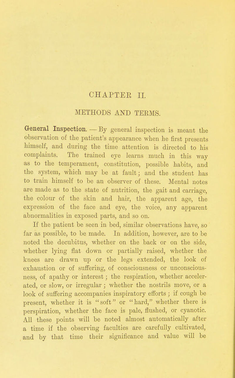 METHODS AND TERMS. General Inspection. — By general inspection is meant tlie observation of the patient's appearance when he first presents liimself, and during the time attention is directed to his complaints. The trained eye learns much in this way as to the temperament, constitution, possible habits, and the system, which may be at fault; and the student has to train himself to be an observer of these. Mental notes are made as to the state of nutrition, the gait and carriage, the colour of the skin and hair, the apparent age, the expression of the face and eye, the voice, any apparent abnormalities in exposed parts, and so on. If the i^atient be seen in bed, similar observations have, so far as possible, to be made. In addition, however, are to be noted the decubitus, whether on the back or on the side, whether lying flat down or partially raised, whether the knees are drawn up or the legs extended, the look of exhaustion or of suffering, of consciousness or unconscious- ness, of apathy or interest; the respiration, whether acceler- ated, or slow, or irregular; whether the nostrils move, or a look of suffering accompanies inspiratory efibrts ; if cough be present, whether it is soft or hard, whether there is perspiration, whether the face is pale, flushed, or cyanotic. All these points will be noted almost automatically after a time if the observing faculties are carefully cultivated, and by that time their significance and value will be