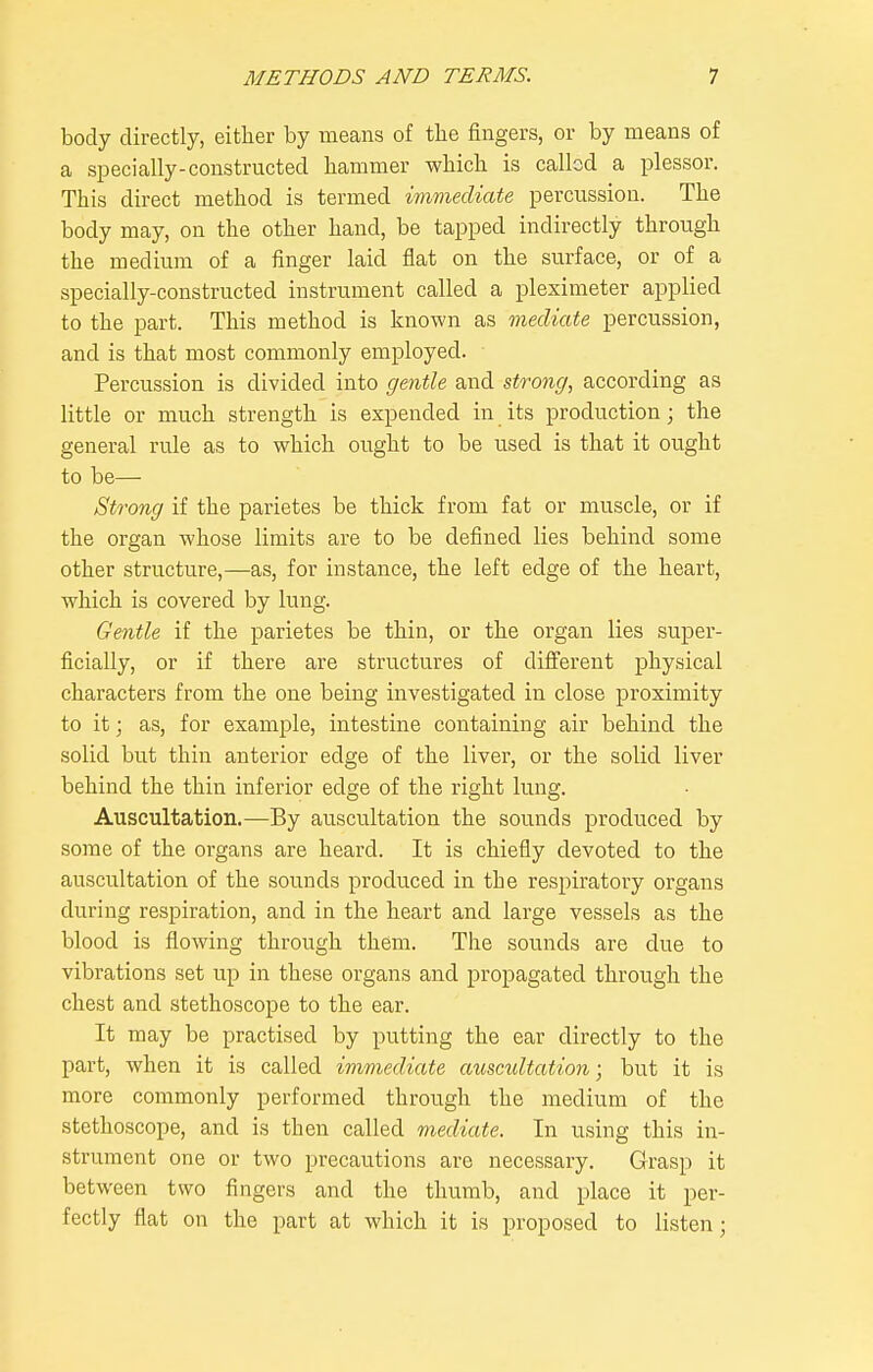 body directly, either by means of tbe fingers, or by means of a specially-constructed hammer which is called a plessor. This direct method is termed immediate percussion. The body may, on the other hand, be tapped indirectly through the medium of a finger laid fiat on the surface, or of a specially-constructed instrument called a pleximeter applied to the part. This method is known as mediate percussion, and is that most commonly employed. Percussion is divided into gentle and strong, according as little or much strength is expended in its production; the general rule as to which ought to be used is that it ought to be— Strong if the parietes be thick from fat or muscle, or if the organ whose limits are to be defined lies behind some other structure,—as, for instance, the left edge of the heart, which is covered by lung. Gentle if the parietes be thin, or the organ lies super- ficially, or if there are structures of different physical characters from the one being investigated in close proximity to it; as, for example, intestine containing air behind the solid but thin anterior edge of the liver, or the solid liver behind the thin inferior edge of the right lung. Auscultation.—By auscultation the sounds produced by some of the organs are heard. It is chiefly devoted to the auscultation of the sounds produced in the resj^iratoiy organs during respiration, and in the heart and large vessels as the blood is flowing through them. The sounds are due to vibrations set up in these organs and propagated through the chest and stethoscope to the ear. It may be practised by putting the ear directly to the part, when it is called immediate ausmltation; but it is more commonly performed through the medium of the stethoscope, and is then called mediate. In using this in- strument one or two precautions are necessary. Grasp it between two fingers and the thumb, and place it per- fectly flat on the part at which it is proposed to listen;