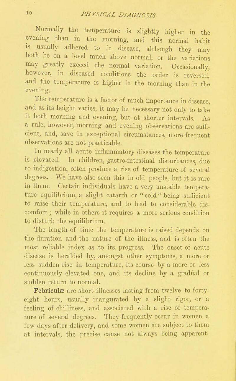 lO Normally the temperature is slightly higher in the evening than in the morning, and this normal habit IS usually adhered to in disease, although they may both be on a level much above normal, or the variations may greatly exceed the normal variation. Occasionally, however, in diseased conditions the order is reversed, and the temperature is higher in the morning than in the evening. The temperature is a factor of much importance in disease, and as its height varies, it may be necessary not only to take it both morning and evening, but at shorter intervals. As a rule, however, morning and evening observations are suffi- cient, and, save in exceptional circumstances, more frequent observations are not practicable. In nearly all acute inflammatory diseases the temperature is elevated. In children, gastro-intestinal disturbances, due to indigestion, often produce a rise of temperature of several degrees. We have also seen this in old people, but it is rare in them. Certain individuals have a very unstable tempera- ture equilibrium, a slight catarrh or  cold being sufficient to raise their temperature, and to lead to considerable dis- comfort ; while in others it requires a more serious condition to disturb the equilibrium. The length of time the temperature is raised depends on the duration and the nature of the illness, and is often the most reliable index as to its progress. The onset of acute disease is heralded by, amongst other symptoms, a more or less sudden rise in temperature, its course by a more or less continuously elevated one, and its decline by a gradual or sudden return to normal. Febriculse are short illnesses lasting from twelve to forty- eight hours, usually inaugurated by a slight rigor, or a feeling of chilliness, and associated with a rise of tempera- ture of several degrees. They frequently occur in women a few days after delivery, and some women are subject to them at intervals, the pi-ecise cause not always being apparent.